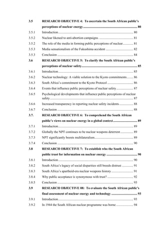  
	
  
3.5 RESEARCH OBJECTIVE 4: To ascertain the South African public’s
perceptions of nuclear energy................................................................... 80
3.5.1 Introduction............................................................................................. 80
3.5.2 Nuclear likened to anti-abortion campaigns. .......................................... 81
3.5.2 The role of the media in forming public perceptions of nuclear............. 81
3.5.3 Media sensationalism of the Fukushima accident .................................. 82
3.5.3 Conclusion .............................................................................................. 84
3.6 RESEARCH OBJECTIVE 5: To clarify the South African public’s
perceptions of nuclear safety..................................................................... 85
3.6.1 Introduction............................................................................................. 85
3.6.2 Nuclear technology: A viable solution to the Kyoto commitments........ 86
3.6.3 South Africa’s commitment to the Kyoto Protocol ................................ 86
3.6.4 Events that influence public perceptions of nuclear safety..................... 87
3.6.5 Psychological developments that influence public perceptions of nuclear
safety....................................................................................................... 87
3.6.6 Increased transparency in reporting nuclear safety incidents ................. 88
3.6.7 Conclusion .............................................................................................. 88
3.7. RESEARCH OBJECTIVE 6: To comprehend the South African
public’s views on nuclear energy in a global context.............................. 89
3.7.1 Introduction............................................................................................. 89
3.7.2 Globally the NPT continues to be nuclear weapons deterrent................ 89
3.7.3 NPT significantly boosts multilateralism................................................ 89
3.7.4 Conclusion .............................................................................................. 90
3.8 RESEARCH OBJECTIVE 7: To establish who the South African
public trust for information on nuclear energy ...................................... 90
3.8.1 Introduction............................................................................................. 90
3.8.2 South Africa’s legacy of social disparities still breeds distrust .............. 91
3.8.3 South Africa’s apartheid-era nuclear weapons history ........................... 91
3.8.4 Why public acceptance is synonymous with trust? ................................ 92
3.8.5 Conclusion .............................................................................................. 93
3.9 RESEARCH OBJECTIVE 08: To evaluate the South African public’s
final assessment of nuclear energy and technology ................................ 93
3.9.1 Introduction............................................................................................. 93
3.9.2 In 1944 the South African nuclear programme was borne ..................... 94
 