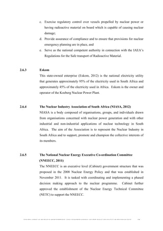  
	
  
SOUTH AFRICAN PUBLIC’S PERCEPTIONS AND UNDERSTANDING OF THE ROLE OF NUCLEAR TECHNOLOGY 60
c. Exercise regulatory control over vessels propelled by nuclear power or
having radioactive material on board which is capable of causing nuclear
damage;
d. Provide assurance of compliance and to ensure that provisions for nuclear
emergency planning are in place, and
e. Serve as the national competent authority in connection with the IAEA’s
Regulations for the Safe transport of Radioactive Material.
2.6.3 Eskom
This state-owned enterprise (Eskom, 2012) is the national electricity utility
that generates approximately 95% of the electricity used in South Africa and
approximately 45% of the electricity used in Africa. Eskom is the owner and
operator of the Koeberg Nuclear Power Plant.
2.6.4 The Nuclear Industry Association of South Africa (NIASA, 2012)
NIASA is a body composed of organisations, groups, and individuals drawn
from organisations concerned with nuclear power generation and with other
industrial and non-industrial applications of nuclear technology in South
Africa. The aim of the Association is to represent the Nuclear Industry in
South Africa and to support, promote and champion the collective interests of
its members.
2.6.5 The National Nuclear Energy Executive Co-ordination Committee
(NNEECC, 2011)
The NNEECC is an executive level (Cabinet) government structure that was
proposed in the 2008 Nuclear Energy Policy and that was established in
November 2011. It is tasked with coordinating and implementing a phased
decision making approach to the nuclear programme. Cabinet further
approved the establishment of the Nuclear Energy Technical Committee
(NETC) to support the NNEECC.
 