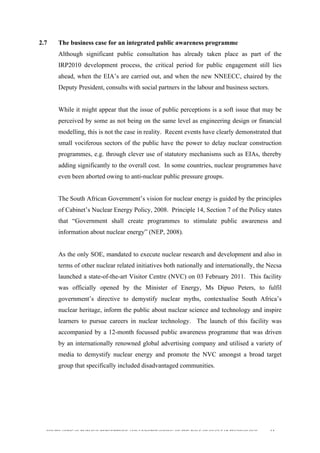  
	
  
SOUTH AFRICAN PUBLIC’S PERCEPTIONS AND UNDERSTANDING OF THE ROLE OF NUCLEAR TECHNOLOGY 61
2.7 The business case for an integrated public awareness programme
Although significant public consultation has already taken place as part of the
IRP2010 development process, the critical period for public engagement still lies
ahead, when the EIA’s are carried out, and when the new NNEECC, chaired by the
Deputy President, consults with social partners in the labour and business sectors.
While it might appear that the issue of public perceptions is a soft issue that may be
perceived by some as not being on the same level as engineering design or financial
modelling, this is not the case in reality. Recent events have clearly demonstrated that
small vociferous sectors of the public have the power to delay nuclear construction
programmes, e.g. through clever use of statutory mechanisms such as EIAs, thereby
adding significantly to the overall cost. In some countries, nuclear programmes have
even been aborted owing to anti-nuclear public pressure groups.
The South African Government’s vision for nuclear energy is guided by the principles
of Cabinet’s Nuclear Energy Policy, 2008. Principle 14, Section 7 of the Policy states
that “Government shall create programmes to stimulate public awareness and
information about nuclear energy” (NEP, 2008).
As the only SOE, mandated to execute nuclear research and development and also in
terms of other nuclear related initiatives both nationally and internationally, the Necsa
launched a state-of-the-art Visitor Centre (NVC) on 03 February 2011. This facility
was officially opened by the Minister of Energy, Ms Dipuo Peters, to fulfil
government’s directive to demystify nuclear myths, contextualise South Africa’s
nuclear heritage, inform the public about nuclear science and technology and inspire
learners to pursue careers in nuclear technology. The launch of this facility was
accompanied by a 12-month focussed public awareness programme that was driven
by an internationally renowned global advertising company and utilised a variety of
media to demystify nuclear energy and promote the NVC amongst a broad target
group that specifically included disadvantaged communities.
 