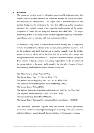  
	
  
SOUTH AFRICAN PUBLIC’S PERCEPTIONS AND UNDERSTANDING OF THE ROLE OF NUCLEAR TECHNOLOGY 62
2.8 Conclusion
The history and political sensitivity of nuclear energy is sufficiently contentious that
negative opinion is easily generated and maintained amongst the general population,
both nationally and internationally. This chapter seeks to provide the historical and
political background to substantiate the view that addressing public perceptions
adequately is a critical element of the successful implementation of the nuclear
component of South Africa’s Integrated Resource Plan (IRP2010). The major
contributing factors to the three nuclear incidents experienced globally were mainly
due to human error, as is the case with most unfortunate incidents.
An embedded safety culture is essential in the nuclear industry, just as compliance
with the prescribed safety culture is in the aviation, mining and other industries. Just
as the escalating road death fatalities are avoidable, especially over the holiday
season, so to were all the nuclear incidents, had the prescribed safety design and
management measures been adhered to. The South African Government, through the
DoE, Minister of Energy, assumes over-arching responsibility for the governance of
the nuclear industry in the country and is guided by the principles of a range of robust
internationally benchmarked legislative frames which include:
The White Paper on Energy Policy (1998);
The Nuclear Energy Act, 1999 (Act No. 46 of 1999);
The National Nuclear Regulatory Act, 1999 (Act No. 47 of 1999);
The Radioactive Waste Management Policy and Strategy (2005);
The Nuclear Energy Policy (2008);
The National Radioactive Waste Disposal Institute Act, 2008 (Act No. 53 of 2008);
The Integrated Resource Plan (IRP2010), 2010-2030 (2011);
The Industrial Policy Action Plan IPAP) and;
The Nuclear Energy Resource Development and Innovation Strategy (NERDIS)
	
  
This legislative framework together with the nuclear industry professional
associations and SOE’s act as implementing agents in realising South Africa’s nuclear
ambitions of energy security through the diversification of primary energy sources.
 