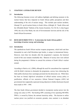  
	
  
SOUTH AFRICAN PUBLIC’S PERCEPTIONS AND UNDERSTANDING OF THE ROLE OF NUCLEAR TECHNOLOGY 63
3. CHAPTER 3: LITERATURE REVIEW
3.1 Introduction
The following literature review will address highlights and defining moments in the
nuclear history that have impacted on South African public perceptions and their
understanding of the role of nuclear energy. This includes past nuclear incidents,
(Stumpf, W. op.cit) nuclear history in South Africa, (Albright, D. “South Africa and
the Affordable Bomb,” Bulletin of the Atomic Scientists, Vol. 50, No. 4, July/August
1994,) the role of the Media, the role of Environmental Activists and the role of the
South African Government.
3.2 RESEARCH OBJECTIVE 1: To determine the South African public’s
knowledge of nuclear energy and technology
	
  
3.2.1 Introduction
The apartheid-era South African nuclear weapons programme, which built and then
dismantled six and a half Hiroshima type bombs, is unique in international history.
However, more than two decades after the programme’s exposure, the historical
record of this case remains remarkably thin. Batteries of secrecy laws were utilized
during the programme’s lifetime to conceal the existence of South Africa’s nuclear
arsenal.
According to Harris et al., (2004), although the need for concealment has evaporated
with De Klerk’s decision to dismantle the programme, secrecy laws obstructing the
fuller public disclosure have seemingly persisted into the democratic era. While there
has been no formal, high-level articulation of official nuclear secrecy policy or
justification, officials of two successive African National Congress (ANC) led
governments have apparently expressed strong objection to further disclosures beyond
those made in 1993 – 1994.
The then South African government decided to incorporate nuclear power into the
energy mix early in 1970. The Koeberg NPP, consisting of two operating 960 MWe
PWR’s, is owned by Eskom, the national electricity utility. The decision to utilise
nuclear power was justified on economic grounds, since uranium is an abundant
 