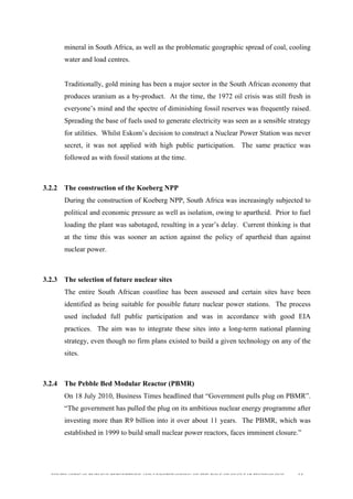  
	
  
SOUTH AFRICAN PUBLIC’S PERCEPTIONS AND UNDERSTANDING OF THE ROLE OF NUCLEAR TECHNOLOGY 64
mineral in South Africa, as well as the problematic geographic spread of coal, cooling
water and load centres.
Traditionally, gold mining has been a major sector in the South African economy that
produces uranium as a by-product. At the time, the 1972 oil crisis was still fresh in
everyone’s mind and the spectre of diminishing fossil reserves was frequently raised.
Spreading the base of fuels used to generate electricity was seen as a sensible strategy
for utilities. Whilst Eskom’s decision to construct a Nuclear Power Station was never
secret, it was not applied with high public participation. The same practice was
followed as with fossil stations at the time.
3.2.2 The construction of the Koeberg NPP
During the construction of Koeberg NPP, South Africa was increasingly subjected to
political and economic pressure as well as isolation, owing to apartheid. Prior to fuel
loading the plant was sabotaged, resulting in a year’s delay. Current thinking is that
at the time this was sooner an action against the policy of apartheid than against
nuclear power.
3.2.3 The selection of future nuclear sites
The entire South African coastline has been assessed and certain sites have been
identified as being suitable for possible future nuclear power stations. The process
used included full public participation and was in accordance with good EIA
practices. The aim was to integrate these sites into a long-term national planning
strategy, even though no firm plans existed to build a given technology on any of the
sites.
3.2.4 The Pebble Bed Modular Reactor (PBMR)
On 18 July 2010, Business Times headlined that “Government pulls plug on PBMR”.
“The government has pulled the plug on its ambitious nuclear energy programme after
investing more than R9 billion into it over about 11 years. The PBMR, which was
established in 1999 to build small nuclear power reactors, faces imminent closure.”
 