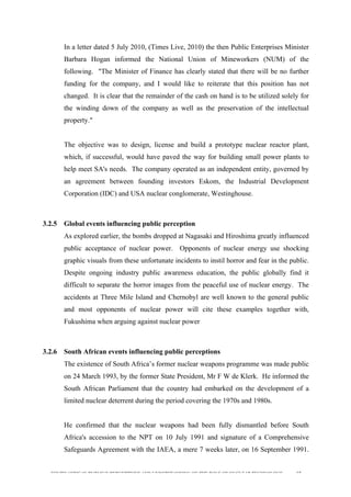  
	
  
SOUTH AFRICAN PUBLIC’S PERCEPTIONS AND UNDERSTANDING OF THE ROLE OF NUCLEAR TECHNOLOGY 65
In a letter dated 5 July 2010, (Times Live, 2010) the then Public Enterprises Minister
Barbara Hogan informed the National Union of Mineworkers (NUM) of the
following. "The Minister of Finance has clearly stated that there will be no further
funding for the company, and I would like to reiterate that this position has not
changed. It is clear that the remainder of the cash on hand is to be utilized solely for
the winding down of the company as well as the preservation of the intellectual
property."
The objective was to design, license and build a prototype nuclear reactor plant,
which, if successful, would have paved the way for building small power plants to
help meet SA's needs. The company operated as an independent entity, governed by
an agreement between founding investors Eskom, the Industrial Development
Corporation (IDC) and USA nuclear conglomerate, Westinghouse.
3.2.5 Global events influencing public perception
As explored earlier, the bombs dropped at Nagasaki and Hiroshima greatly influenced
public acceptance of nuclear power. Opponents of nuclear energy use shocking
graphic visuals from these unfortunate incidents to instil horror and fear in the public.
Despite ongoing industry public awareness education, the public globally find it
difficult to separate the horror images from the peaceful use of nuclear energy. The
accidents at Three Mile Island and Chernobyl are well known to the general public
and most opponents of nuclear power will cite these examples together with,
Fukushima when arguing against nuclear power
3.2.6 South African events influencing public perceptions
The existence of South Africa’s former nuclear weapons programme was made public
on 24 March 1993, by the former State President, Mr F W de Klerk. He informed the
South African Parliament that the country had embarked on the development of a
limited nuclear deterrent during the period covering the 1970s and 1980s.
He confirmed that the nuclear weapons had been fully dismantled before South
Africa's accession to the NPT on 10 July 1991 and signature of a Comprehensive
Safeguards Agreement with the IAEA, a mere 7 weeks later, on 16 September 1991.
 