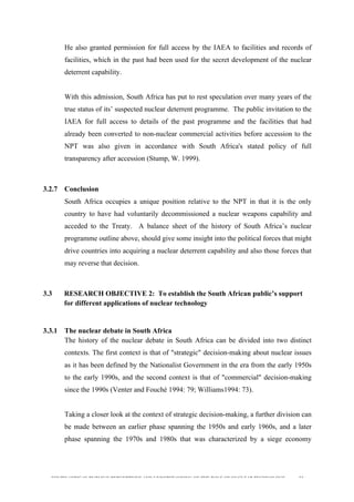  
	
  
SOUTH AFRICAN PUBLIC’S PERCEPTIONS AND UNDERSTANDING OF THE ROLE OF NUCLEAR TECHNOLOGY 66
He also granted permission for full access by the IAEA to facilities and records of
facilities, which in the past had been used for the secret development of the nuclear
deterrent capability.
With this admission, South Africa has put to rest speculation over many years of the
true status of its’ suspected nuclear deterrent programme. The public invitation to the
IAEA for full access to details of the past programme and the facilities that had
already been converted to non-nuclear commercial activities before accession to the
NPT was also given in accordance with South Africa's stated policy of full
transparency after accession (Stump, W. 1999).
3.2.7 Conclusion
South Africa occupies a unique position relative to the NPT in that it is the only
country to have had voluntarily decommissioned a nuclear weapons capability and
acceded to the Treaty. A balance sheet of the history of South Africa’s nuclear
programme outline above, should give some insight into the political forces that might
drive countries into acquiring a nuclear deterrent capability and also those forces that
may reverse that decision.
3.3 RESEARCH OBJECTIVE 2: To establish the South African public’s support
for different applications of nuclear technology
3.3.1 The nuclear debate in South Africa
The history of the nuclear debate in South Africa can be divided into two distinct
contexts. The first context is that of "strategic" decision-making about nuclear issues
as it has been defined by the Nationalist Government in the era from the early 1950s
to the early 1990s, and the second context is that of "commercial" decision-making
since the 1990s (Venter and Fouché 1994: 79; Williams1994: 73).
Taking a closer look at the context of strategic decision-making, a further division can
be made between an earlier phase spanning the 1950s and early 1960s, and a later
phase spanning the 1970s and 1980s that was characterized by a siege economy
 