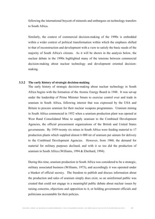  
	
  
SOUTH AFRICAN PUBLIC’S PERCEPTIONS AND UNDERSTANDING OF THE ROLE OF NUCLEAR TECHNOLOGY 67
following the international boycott of minerals and embargoes on technology transfers
to South Africa.
Similarly, the context of commercial decision-making of the 1990s is embedded
within a wider context of political transformation within which the emphasis shifted
to that of reconstruction and development with a view to satisfy the basic needs of the
majority of South Africa's citizens. As it will be shown in the analysis below, the
nuclear debate in the 1990s highlighted many of the tensions between commercial
decision-making about nuclear technology and development oriented decision-
making.
3.3.2 The early history of strategic decision-making
The early history of strategic decision-making about nuclear technology in South
Africa begins with the formation of the Atomic Energy Board in 1948. It was set-up
under the leadership of Prime Minister Smuts to exercise control over and trade in
uranium in South Africa, following interest that was expressed by the USA and
Britain to procure uranium for their nuclear weapons programmes. Uranium mining
in South Africa commenced in 1952 when a uranium production plant was opened at
West Rand Consolidated Mine to supply uranium to the Combined Development
Agencies, the official procurement organizations of the British and United States
governments. By 1959 twenty six mines in South Africa were feeding material to 17
production plants which supplied almost 6 000 mt of uranium per annum for delivery
to the Combined Development Agencies. However, from 1960, the demand for
material for military purposes declined, and with it so too did the production of
uranium in South Africa (Williams, 1994 & Eberhard, 1994).
During this time, uranium production in South Africa was considered to be a strategic,
military associated business (Williams, 1973), and accordingly it was operated under
a blanket of official secrecy. The freedom to publish and discuss information about
the production and sales of uranium simply does exist, so an uninformed public was
created that could not engage in a meaningful public debate about nuclear issues by
raising concerns, objections and opposition to it, or holding government officials and
politicians accountable for their policies.
 