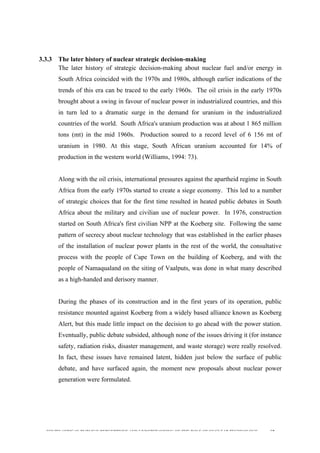  
	
  
SOUTH AFRICAN PUBLIC’S PERCEPTIONS AND UNDERSTANDING OF THE ROLE OF NUCLEAR TECHNOLOGY 68
3.3.3 The later history of nuclear strategic decision-making
The later history of strategic decision-making about nuclear fuel and/or energy in
South Africa coincided with the 1970s and 1980s, although earlier indications of the
trends of this era can be traced to the early 1960s. The oil crisis in the early 1970s
brought about a swing in favour of nuclear power in industrialized countries, and this
in turn led to a dramatic surge in the demand for uranium in the industrialized
countries of the world. South Africa's uranium production was at about 1 865 million
tons (mt) in the mid 1960s. Production soared to a record level of 6 156 mt of
uranium in 1980. At this stage, South African uranium accounted for 14% of
production in the western world (Williams, 1994: 73).
Along with the oil crisis, international pressures against the apartheid regime in South
Africa from the early 1970s started to create a siege economy. This led to a number
of strategic choices that for the first time resulted in heated public debates in South
Africa about the military and civilian use of nuclear power. In 1976, construction
started on South Africa's first civilian NPP at the Koeberg site. Following the same
pattern of secrecy about nuclear technology that was established in the earlier phases
of the installation of nuclear power plants in the rest of the world, the consultative
process with the people of Cape Town on the building of Koeberg, and with the
people of Namaqualand on the siting of Vaalputs, was done in what many described
as a high-handed and derisory manner.
During the phases of its construction and in the first years of its operation, public
resistance mounted against Koeberg from a widely based alliance known as Koeberg
Alert, but this made little impact on the decision to go ahead with the power station.
Eventually, public debate subsided, although none of the issues driving it (for instance
safety, radiation risks, disaster management, and waste storage) were really resolved.
In fact, these issues have remained latent, hidden just below the surface of public
debate, and have surfaced again, the moment new proposals about nuclear power
generation were formulated.
 