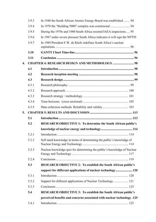  
	
  
3.9.3 In 1948 the South African Atomic Energy Board was established ........ 94
3.9.4 In 1970 the “Building 5000” complex was constructed ......................... 94
3.9.5 During the 1970s and 1980 South Africa resisted IAEA inspections..... 95
3.9.6 In 1987 under severe pressure South Africa indicates it will sign the NPT95
3.9.7 In 1989 President F.W. de Klerk redefines South Africa’s nuclear
aspirations ............................................................................................... 96
3.10 GANTT Chart Time-line........................................................................... 96
3.11 Conclusion .................................................................................................. 96
4. CHAPTER 4: RESEARCH DESIGN AND METHODOLOGY........................... 98
4.1 Introduction................................................................................................ 98
4.2 Research inception meeting ...................................................................... 98
4.3 Research design.......................................................................................... 99
4.3.1 Research philosophy:.............................................................................. 99
4.3.2 Research approach: ............................................................................... 100
4.3.3 Research strategy / methodology.......................................................... 101
4.3.4 Time horizons: (cross sectional) .......................................................... 102
4.3.5 Data collection methods: Reliability and validity................................. 103
5. CHAPTER 5: RESULTS AND DISCUSSION...................................................... 113
5.1 Introduction.............................................................................................. 113
5.2 RESEARCH OBJECTIVE 1: To determine the South African public’s
knowledge of nuclear energy and technology........................................ 114
5.2.1 Introduction........................................................................................... 114
5.2.2 Self rated knowledge in terms of determining the public’s knowledge of
Nuclear Energy and Technology .......................................................... 114
5.2.3 Nuclear knowledge quiz for determining the public’s knowledge of Nuclear
Energy and Technology ........................................................................ 117
5.2.4 Conclusion ............................................................................................ 119
5.3 RESEARCH OBJECTIVE 2: To establish the South African public’s
support for different applications of nuclear technology..................... 120
5.3.1 Introduction........................................................................................... 120
5.3.2 Support for different applications of Nuclear Technology................... 121
5.3.3 Conclusion ............................................................................................ 125
5.4 RESEARCH OBJECTIVE 3: To establish the South African public’s
perceived benefits and concerns associated with nuclear technology. 125
5.4.1 Introduction........................................................................................... 125
 
