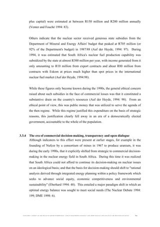  
	
  
SOUTH AFRICAN PUBLIC’S PERCEPTIONS AND UNDERSTANDING OF THE ROLE OF NUCLEAR TECHNOLOGY 70
plus capital) were estimated at between R150 million and R200 million annually
(Venter and Fouché 1994: 83).
Others indicate that the nuclear sector received generous state subsidies from the
Department of Mineral and Energy Affairs' budget that peaked at R705 million (or
92% of the Department's budget) in 1987/88 (Auf der Heyde, 1994: 97). During
1994, it was estimated that South Africa's nuclear fuel production capability was
subsidized by the state at almost R300 million per year, with income generated from it
only amounting to R10 million from export contracts and about R80 million from
contracts with Eskom at prices much higher than spot prices in the international
nuclear fuel market (Auf der Heyde, 1994:98).
While these figures only become known during the 1990s, the general ethical concern
raised about such subsidies in the face of commercial losses was that it constituted a
substantive drain on the country's resources (Auf der Heyde, 1994: 98). From an
ethical point of view, this was public money that was utilized to serve the agenda of
the then regime. While this regime justified this expenditure on the basis of strategic
reasons, this justification clearly fell away in an era of a democratically elected
government, accountable to the whole of the population.
3.3.4 The era of commercial decision-making, transparency and open dialogue
Although indicators to this effect were present at earlier stages, for example in the
founding of Nufcor by a consortium of mines in 1967 to produce uranium, it was
during the early 1990s, that it explicitly shifted from strategic to commercial decision-
making in the nuclear energy field in South Africa. During this time it was realized
that South Africa could not afford to continue its decision-making on nuclear issues
on an ideological basis; and that the basis for decision-making should shift to "rational
analysis derived through integrated energy planning within a policy framework which
seeks to advance social equity, economic competitiveness and environmental
sustainability" (Eberhard 1994: 48). This entailed a major paradigm shift in which an
optimal energy balance was sought to meet social needs (The Nuclear Debate 1994:
199; DME 1998: 6).
 