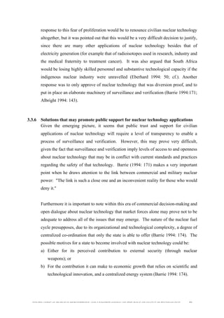  
	
  
SOUTH AFRICAN PUBLIC’S PERCEPTIONS AND UNDERSTANDING OF THE ROLE OF NUCLEAR TECHNOLOGY 73
response to this fear of proliferation would be to renounce civilian nuclear technology
altogether, but it was pointed out that this would be a very difficult decision to justify,
since there are many other applications of nuclear technology besides that of
electricity generation (for example that of radioisotopes used in research, industry and
the medical fraternity to treatment cancer). It was also argued that South Africa
would be losing highly skilled personnel and substantive technological capacity if the
indigenous nuclear industry were unravelled (Eberhard 1994: 50; cf.). Another
response was to only approve of nuclear technology that was diversion proof, and to
put in place an elaborate machinery of surveillance and verification (Barrie 1994:171;
Albright 1994: 143).
3.3.6 Solutions that may promote public support for nuclear technology applications
Given the emerging picture, it seems that public trust and support for civilian
applications of nuclear technology will require a level of transparency to enable a
process of surveillance and verification. However, this may prove very difficult,
given the fact that surveillance and verification imply levels of access to and openness
about nuclear technology that may be in conflict with current standards and practices
regarding the safety of that technology. Barrie (1994: 171) makes a very important
point when he draws attention to the link between commercial and military nuclear
power: "The link is such a close one and an inconvenient reality for those who would
deny it."
Furthermore it is important to note within this era of commercial decision-making and
open dialogue about nuclear technology that market forces alone may prove not to be
adequate to address all of the issues that may emerge. The nature of the nuclear fuel
cycle presupposes, due to its organizational and technological complexity, a degree of
centralized co-ordination that only the state is able to offer (Barrie 1994: 174). The
possible motives for a state to become involved with nuclear technology could be:
a) Either for its perceived contribution to external security (through nuclear
weapons); or
b) For the contribution it can make to economic growth that relies on scientific and
technological innovation, and a centralized energy system (Barrie 1994: 174).
 