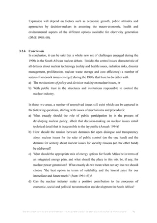  
	
  
SOUTH AFRICAN PUBLIC’S PERCEPTIONS AND UNDERSTANDING OF THE ROLE OF NUCLEAR TECHNOLOGY 74
Expansion will depend on factors such as economic growth, public attitudes and
approaches by decision-makers in assessing the macro-economic, health and
environmental aspects of the different options available for electricity generation
(DME 1998: 60).
3.3.6 Conclusion
In conclusion, it can be said that a whole new set of challenges emerged during the
1990s in the South African nuclear debate. Besides the central issues characteristic of
all debates about nuclear technology (safety and health issues, radiation risks, disaster
management, proliferation, nuclear waste storage and cost efficiency) a number of
serious framework issues emerged during the 1990s that have to do either with
a) The mechanisms of policy and decision-making on nuclear issues, or
b) With public trust in the structures and institutions responsible to control the
nuclear industry.
In these two areas, a number of unresolved issues still exist which can be captured in
the following questions, starting with issues of mechanisms and procedures:
a) What exactly should the role of public participation be in the process of
developing nuclear policy, albeit that decision-making on nuclear issues entail
technical detail that is inaccessible to the lay public (Amuah 1994)?
b) How should the tension between demands for open dialogue and transparency
about nuclear issues for the sake of public control (on the one hand) and the
demand for secrecy about nuclear issues for security reasons (on the other hand)
be addressed?
c) What should the appropriate mix of energy options for South Africa be in terms of
an integrated energy plan, and what should the place in this mix be, if any, for
nuclear power generation? What exactly do we mean when we say that we should
choose "the best option in terms of suitability and the lowest price for our
immediate and future needs" (Stott 1994: 53)?
d) Can the nuclear industry make a positive contribution to the processes of
economic, social and political reconstruction and development in South Africa?
 