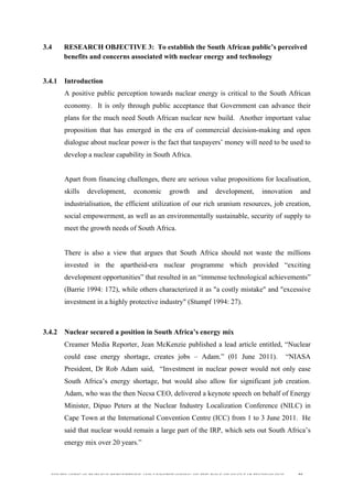  
	
  
SOUTH AFRICAN PUBLIC’S PERCEPTIONS AND UNDERSTANDING OF THE ROLE OF NUCLEAR TECHNOLOGY 75
3.4 RESEARCH OBJECTIVE 3: To establish the South African public’s perceived
benefits and concerns associated with nuclear energy and technology
	
  
3.4.1 Introduction
A positive public perception towards nuclear energy is critical to the South African
economy. It is only through public acceptance that Government can advance their
plans for the much need South African nuclear new build. Another important value
proposition that has emerged in the era of commercial decision-making and open
dialogue about nuclear power is the fact that taxpayers’ money will need to be used to
develop a nuclear capability in South Africa.
Apart from financing challenges, there are serious value propositions for localisation,
skills development, economic growth and development, innovation and
industrialisation, the efficient utilization of our rich uranium resources, job creation,
social empowerment, as well as an environmentally sustainable, security of supply to
meet the growth needs of South Africa.
There is also a view that argues that South Africa should not waste the millions
invested in the apartheid-era nuclear programme which provided “exciting
development opportunities” that resulted in an “immense technological achievements”
(Barrie 1994: 172), while others characterized it as "a costly mistake" and "excessive
investment in a highly protective industry" (Stumpf 1994: 27).
3.4.2 Nuclear secured a position in South Africa’s energy mix
Creamer Media Reporter, Jean McKenzie published a lead article entitled, “Nuclear
could ease energy shortage, creates jobs – Adam.” (01 June 2011). “NIASA
President, Dr Rob Adam said, “Investment in nuclear power would not only ease
South Africa’s energy shortage, but would also allow for significant job creation.
Adam, who was the then Necsa CEO, delivered a keynote speech on behalf of Energy
Minister, Dipuo Peters at the Nuclear Industry Localization Conference (NILC) in
Cape Town at the International Convention Centre (ICC) from 1 to 3 June 2011. He
said that nuclear would remain a large part of the IRP, which sets out South Africa’s
energy mix over 20 years.”
 