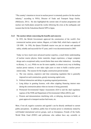  
	
  
SOUTH AFRICAN PUBLIC’S PERCEPTIONS AND UNDERSTANDING OF THE ROLE OF NUCLEAR TECHNOLOGY 76
“The country’s intention to invest in nuclear power is extremely positive for the nuclear
industry,” according to WNA, Director of Trade and Transport Serge Gorlin,
(McKenzie, 2011). He also highlighted the current state of nuclear programmes and
nuclear new build plants around the world, following the crisis at the earthquake and
tsunami that hit the Fukushima Daiichi NPP in Japan.
3.4.3 The nuclear debate concerning the benefits and concerns
In 1953, the British Government approved the construction of the world’s first
commercial nuclear power station, Magnox, at Calder Hall, which had a capacity of
120 MW. In 1956, the Queen Elizabeth reactor was put on stream and operated
safely, reliably and successful for 47 years, until it was decommissioned in 2003.
Today we have much more advanced nuclear expertise, a much better understanding
of nuclear reactor physics, better materials, longer experience, a longer computer
design and a exceptional safety record (better than most other industries). According
to (Kenny, A., s.a.), While we are far more capable, in almost every way in building
nuclear power stations, it now takes eight years or more to build a nuclear power
station today. The reasons for the lengthy construction period include:
a. The very onerous, expensive and time consuming regulation that is generally
imposed on such construction, greatly increasing capital costs;
b. Political obstruction and delays in granting required permissions;
c. Long delays in granting licenses, with often crippling financing interest rates
during the construction phase when no income is being generated;
d. Protracted Environmental Impact Assessments (EIA’s) and the dual regulatory
regimes of the NNR and Department of Environmental Affairs (DEA); and
e. Protests and demonstrations interfering with, or delaying, decisions to build, or
grant approval to transport nuclear fuel/waste, etc.
Most, if not all, negative scenarios and agenda’s can be directly attributed to current
public perceptions. In addition, public fear of nuclear power is relentlessly stoked by
well-funded international activist groups, such as Greenpeace, Friends of the Earth,
World Wide Fund (WWF) and politicians who seldom have any scientific or
 