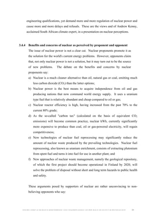  
	
  
SOUTH AFRICAN PUBLIC’S PERCEPTIONS AND UNDERSTANDING OF THE ROLE OF NUCLEAR TECHNOLOGY 77
engineering qualifications, yet demand more and more regulation of nuclear power and
cause more and more delays and refusals. These are the views and of Andrew Kenny,
acclaimed South African climate expert, in a presentation on nuclear perceptions.
3.4.4 Benefits and concerns of nuclear as perceived by proponent and opponent
The issue of nuclear power is not a clear cut. Nuclear proponents promote it as
the solution for the world's current energy problems. However, opponents claim
that, not only nuclear power is not a solution, but it may turn out to be the source
of new problems. The debate on the benefits and concerns by nuclear
proponents say:
a) Nuclear is a much cleaner alternative than oil, natural gas or coal, emitting much
less carbon dioxide (CO2) than the latter options;
b) Nuclear power is the best means to acquire independence from oil and gas
producing nations that now command world energy supply. It uses a uranium
type fuel that is relatively abundant and cheap compared to oil or gas;
c) Nuclear reactor efficiency is high, having increased from the past 70% to the
current 80% grade;
d) As the so-called "carbon tax" (calculated on the basis of equivalent CO2
emissions) will become common practice, nuclear kWh, currently significantly
more expensive to produce than coal, oil or gas-powered electricity, will regain
competitiveness;
e) New technologies of nuclear fuel reprocessing may significantly reduce the
amount of nuclear waste produced by the prevailing technologies. Nuclear fuel
reprocessing, also known as uranium enrichment, consists of extracting plutonium
from spent fuel and turns it into fuel for use in another plant; and
f) New approaches of nuclear waste management, namely the geological repository,
of which the first project should become operational in Finland by 2020, will
solve the problem of disposal without short and long term hazards to public health
and safety.
These arguments posed by supporters of nuclear are rather unconvincing to non-
believing opponents who say:
 