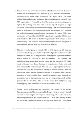  
	
  
SOUTH AFRICAN PUBLIC’S PERCEPTIONS AND UNDERSTANDING OF THE ROLE OF NUCLEAR TECHNOLOGY 78
a) Nuclear power may not be the answer to a carbon-free environment. In order to
make a dent in the projected GHG emissions by 2050, the world would require 1
TW (terawatt) of nuclear power by that date (MIT study, 2003). This means
tripling global nuclear power production. Taking into account the current 372,000
MW capacity, the 40-50 year life cycle of the reactors, and the resulting need to
replace the operating units now with a median age of 24 years, a simple
calculation shows that the world should add roughly 2,000 MW capabilities each
month in the course of the forthcoming 42 years, starting today. As a yardstick,
the modern European pressurized reactor, a generation III+ reactor (EPR) under
construction in Finland, has a 1,600 MW capability, is budgeted at 3 billion euro,
and should take 57 months to build from pouring the first concrete to plant
commissioning. The technical, financial and managerial burdens may prove an
insurmountable obstacle in the way of the terawatt objective.
b) The cost of nuclear power is currently 15% to 60% higher over life time than
conventional coal or gas power (MIT study, 2003). Speculation about the possible
impact of a "carbon tax" to bring the cost of nuclear power to par with alternative
sources should be tempered by other developments. For instance, new
technologies may revamp coal powered plants, and the burying of CO2 (being
tested in Germany) may defuse the threat of the carbon tax. On the other hand,
there are no reliable estimates as yet of the real cost of disposing of spent fuel and
other nuclear waste, for which there is actually no solution currently. Facts say
that nuclear power may be cheaper to run due to inexpensive fuels, but very
expensive to build, requiring heavy capital investments, huge front-end pre-
construction and on-site engineering costs, and very long waiting periods until the
plant can bill the first kWh. This is why the World Bank (WB) has a long-
standing policy not to lend money to nuclear projects (WB 1991).
c) Nuclear power technologies are promising, but remain to be proven.
Reprocessing spent fuel has been adopted by France. However, not only it entails
sizable risks from complex and dangerous reprocessing, but it is also very costly.
France only reprocesses 28% of yearly spent fuel. Lots of R&D, funding and time
are still needed to master the process technically and economically. The so-called
 