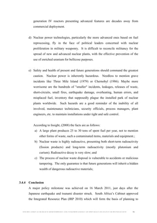  
	
  
SOUTH AFRICAN PUBLIC’S PERCEPTIONS AND UNDERSTANDING OF THE ROLE OF NUCLEAR TECHNOLOGY 79
generation IV reactors presenting advanced features are decades away from
commercial deployment.
d) Nuclear power technologies, particularly the more advanced ones based on fuel
reprocessing, fly in the face of political leaders concerned with nuclear
proliferation in military weaponry. It is difficult to reconcile militancy for the
spread of new and advanced nuclear plants, with the effective prevention of the
use of enriched uranium for bellicose purposes.
e) Safety and health of present and future generations should command the greatest
caution. Nuclear power is inherently hazardous. Needless to mention grave
incidents like Three Mile Island (1979) or Chernobyl (1986). Maybe more
worrisome are the hundreds of "smaller" incidents, leakages, releases of waste,
short-circuits, small fires, earthquake damage, overheating, human errors, and
misplaced fuel, inventory that supposedly plague the installed park of nuclear
plants worldwide. Such hazards are a good reminder of the inability of all
involved, maintenance technicians, security officials, process managers, plant
engineers, etc. to maintain installations under tight and safe control.
According to Insight, (2008) the facts are as follows:
a) A large plant produces 25 to 30 tons of spent fuel per year, not to mention
other forms of waste, such a contaminated items, materials and equipment.;
b) Nuclear waste is highly radioactive, presenting both short-term radioactivity
(fission products) and long-term radioactivity (mostly plutonium and
curium). Radioactive decay is very slow; and
c) The process of nuclear waste disposal is vulnerable to accidents or malicious
tampering. The only guarantee is that future generations will inherit a hidden
wealth of dangerous radioactive materials;
3.4.4 Conclusion
A major policy milestone was achieved on 16 March 2011, just days after the
Japanese earthquake and tsunami disaster struck. South Africa’s Cabinet approved
the Integrated Resource Plan (IRP 2010) which will form the basis of planning to
 
