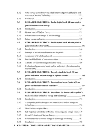  
	
  
5.4.2 What survey respondents were asked in terms of perceived benefits and
concerns of Nuclear Technology .......................................................... 125
5.4.3 Conclusion ............................................................................................ 130
5.5 RESEARCH OBJECTIVE 4: To clarify the South African public’s
perceptions of nuclear energy................................................................. 131
5.5.1 Introduction........................................................................................... 131
5.5.2 General view of Nuclear Energy........................................................... 131
5.5.3 Benefits and disadvantages of nuclear energy...................................... 134
5.5.4 Future energy preferences..................................................................... 138
5.6. RESEARCH OBJECTIVE 5: To clarify the South African public’s
perceptions of nuclear safety................................................................... 146
5.6.1 Introduction........................................................................................... 146
5.6.2 Portrayal of nuclear risks in media and the public................................ 147
5.6.3 Assessment of level of nuclear risk ...................................................... 151
5.6.4 Perceived likelihood of a nuclear accident ........................................... 156
5.6.5 Attitudes towards the storage of nuclear waste..................................... 159
5.6.6 Evaluation of government’s and nuclear authority’s efforts in ensuring
nuclear safety ........................................................................................ 161
5.7. RESEARCH OBJECTIVE 6: To understand the South African
public’s views on nuclear energy in a global context............................ 164
5.7.1 Introduction........................................................................................... 164
5.8. RESEARCH OBJECTIVE 7: To establish who the South African
public trust for information on nuclear................................................. 167
5.8.1 Introduction........................................................................................... 167
5.9. RESEARCH OBJECTIVE 8: To evaluate the South African public’s
final assessment of nuclear energy and technology .............................. 173
5.9.1 Introduction........................................................................................... 173
5.9.2 A composite profile of support and opposition to nuclear energy and
technology............................................................................................. 176
5.9.3 Multivariate Analysis (MVA)............................................................... 178
5.9.4 Self-Reported Knowledge of Nuclear Technology and Energy Issues. 179
5.9.5 Overall Evaluation of Nuclear Energy.................................................. 181
5.9.6 Recent exposure to nuclear energy or technology advertising ............. 187
5.9.7 Conclusion ............................................................................................ 190
6. CHAPTER 6: CONCLUSION AND RECOMMENDATIONS.......................... 191
 