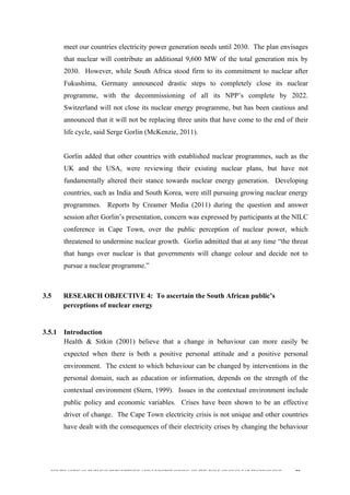  
	
  
SOUTH AFRICAN PUBLIC’S PERCEPTIONS AND UNDERSTANDING OF THE ROLE OF NUCLEAR TECHNOLOGY 80
meet our countries electricity power generation needs until 2030. The plan envisages
that nuclear will contribute an additional 9,600 MW of the total generation mix by
2030. However, while South Africa stood firm to its commitment to nuclear after
Fukushima, Germany announced drastic steps to completely close its nuclear
programme, with the decommissioning of all its NPP’s complete by 2022.
Switzerland will not close its nuclear energy programme, but has been cautious and
announced that it will not be replacing three units that have come to the end of their
life cycle, said Serge Gorlin (McKenzie, 2011).
Gorlin added that other countries with established nuclear programmes, such as the
UK and the USA, were reviewing their existing nuclear plans, but have not
fundamentally altered their stance towards nuclear energy generation. Developing
countries, such as India and South Korea, were still pursuing growing nuclear energy
programmes. Reports by Creamer Media (2011) during the question and answer
session after Gorlin’s presentation, concern was expressed by participants at the NILC
conference in Cape Town, over the public perception of nuclear power, which
threatened to undermine nuclear growth. Gorlin admitted that at any time “the threat
that hangs over nuclear is that governments will change colour and decide not to
pursue a nuclear programme.”
3.5 RESEARCH OBJECTIVE 4: To ascertain the South African public’s
perceptions of nuclear energy
	
  
3.5.1 Introduction
Health & Sitkin (2001) believe that a change in behaviour can more easily be
expected when there is both a positive personal attitude and a positive personal
environment. The extent to which behaviour can be changed by interventions in the
personal domain, such as education or information, depends on the strength of the
contextual environment (Stern, 1999). Issues in the contextual environment include
public policy and economic variables. Crises have been shown to be an effective
driver of change. The Cape Town electricity crisis is not unique and other countries
have dealt with the consequences of their electricity crises by changing the behaviour
 
