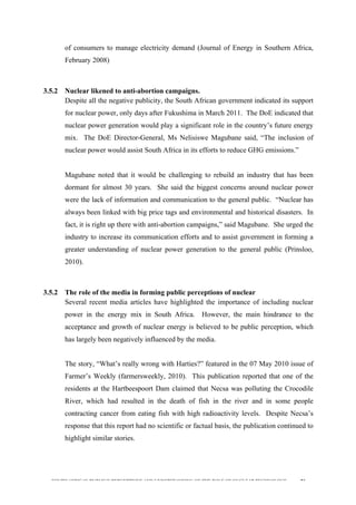  
	
  
SOUTH AFRICAN PUBLIC’S PERCEPTIONS AND UNDERSTANDING OF THE ROLE OF NUCLEAR TECHNOLOGY 81
of consumers to manage electricity demand (Journal of Energy in Southern Africa,
February 2008)
3.5.2 Nuclear likened to anti-abortion campaigns.
Despite all the negative publicity, the South African government indicated its support
for nuclear power, only days after Fukushima in March 2011. The DoE indicated that
nuclear power generation would play a significant role in the country’s future energy
mix. The DoE Director-General, Ms Nelisiswe Magubane said, “The inclusion of
nuclear power would assist South Africa in its efforts to reduce GHG emissions.”
Magubane noted that it would be challenging to rebuild an industry that has been
dormant for almost 30 years. She said the biggest concerns around nuclear power
were the lack of information and communication to the general public. “Nuclear has
always been linked with big price tags and environmental and historical disasters. In
fact, it is right up there with anti-abortion campaigns,” said Magubane. She urged the
industry to increase its communication efforts and to assist government in forming a
greater understanding of nuclear power generation to the general public (Prinsloo,
2010).
3.5.2 The role of the media in forming public perceptions of nuclear
Several recent media articles have highlighted the importance of including nuclear
power in the energy mix in South Africa. However, the main hindrance to the
acceptance and growth of nuclear energy is believed to be public perception, which
has largely been negatively influenced by the media.
	
  
The story, “What’s really wrong with Harties?” featured in the 07 May 2010 issue of
Farmer’s Weekly (farmersweekly, 2010). This publication reported that one of the
residents at the Hartbeespoort Dam claimed that Necsa was polluting the Crocodile
River, which had resulted in the death of fish in the river and in some people
contracting cancer from eating fish with high radioactivity levels. Despite Necsa’s
response that this report had no scientific or factual basis, the publication continued to
highlight similar stories.
 
