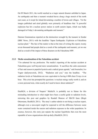 
	
  
SOUTH AFRICAN PUBLIC’S PERCEPTIONS AND UNDERSTANDING OF THE ROLE OF NUCLEAR TECHNOLOGY 82
On 09 March 2011, the world watched as a tragic natural disaster unfolded in Japan.
An earthquake and then a tsunami wreaked havoc along a huge stretch of the north
east coast, as it swept far inland devastating a number of towns and villages. Yet the
images published and aired globally were primarily of headlines that “A powerful
explosion has hit a nuclear power station in north eastern Japan, which was badly
damaged in Friday’s devastating earthquake and tsunami.”
Damian Grammaticas reported on the destruction wrought by the tsunami in Sendai
(BBC News, 2011) with the headline “Japan Earthquake: Explosion at Fukushima
nuclear plant.” The fact of the matter is that at the time of writing this report, twenty
seven thousand had people died as a result of the earthquake and tsunami, yet no one
died as a result of the impact of these disasters on the Fukushima NPP.
3.5.3 Media sensationalism of the Fukushima accident
“I’m ashamed for my profession. The media’s reporting of the nuclear accident at
Fukushima goes well beyond mere sensationalism. It sacrifices the calm assessment
of fact and reason to populist hysteria and a radical green agenda,” said Journalist, Ivo
Vegter (dailymaverick, 2012). “Radiation and you,” runs the headline. “The
radiation levels at Fukushima are now equivalent to having 4 000 chest X-rays in an
hour. This crisis has prompted the questions: is nuclear energy really worth it, and on
a more personal note, what exactly do I need to know about radiation?”
Health24, a division of Naspers’ Media24, is probably not to blame for this
misleading introduction to what might have been a useful guide to radiation levels,
mirroring this post and graphics by Randall Munroe of XKCD fame (Birgit
Ottermann, Health24, 2011). The story’s author admits to not being a nuclear expert,
although even a non-expert might be expected to tell the difference between waste
water contained inside the reactor and radiation exposure to the wider population. In
essence, however, this story just repeats the nuclear hyperboles that even the most
reputable of news organizations dish up daily (Health24, 2011)
 