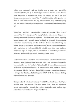  
	
  
SOUTH AFRICAN PUBLIC’S PERCEPTIONS AND UNDERSTANDING OF THE ROLE OF NUCLEAR TECHNOLOGY 83
“Alarm over plutonium,” reads the headline over a Reuters story carried by
TimesLIVE (Reuters, 2011). In the article you read about “low-risk levels”. Despite
scary descriptions of plutonium as “highly carcinogenic and one of the most
dangerous substances on the planet,” there’s not a hint that the soil in question was
about 50 times less radioactive than, say, a typical human body, nor that they may
well have stumbled upon harmless residues from Pacific weapons tests staged decades
ago.
“Japan Nuke Plant Water ‘Leaking into Sea,” screams Sky News (Sky News, 2011). It
quotes a “Sky News correspondent” as saying “radiation in the sea near the plant was
currently more than 4,000 times the legal limit”. This might alarm readers, especially
because it quotes such a reputable source, but there is no mention in the story that the
normal limit is extraordinarily low, that the Pacific Ocean is extraordinarily big, and
that the radioactive substance in question (iodine-131) decays extraordinarily rapidly.
A few weeks from now, all that will be left behind is some of the burny stuff your
mother used to put on scrapes, albeit in concentrations so low that only a committed
homeopath would benefit from bathing in Japanese coastal waters.
The Guardian warned, “Japan fears food contamination as battle to cool nuclear plant
continues: Abnormal radiation levels reported in tap water, vegetables and milk with
concerns that fish may also be affected” (Guardian, 2011). Most of the contamination
involves the aforementioned iodine-131, which was the main culprit for elevated
thyroid cancer risk after Chernobyl. Its half-life is eight days. At the time of writing,
a fortnight after the article, the IAEA reported (IAEA, 2011) that that most drinking
water restrictions have been lifted.
“Dangerous Levels of Radioactive Isotope Found 25 Miles from Nuclear Plant,” yells
the New York Times headline (New York Times, 2011). Sure, it’s higher than
normal, but it would have to remain that way for a few decades, while you lived there,
before there’d be a small chance that you would notice.
 