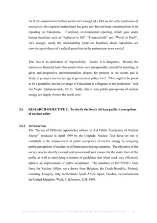  
	
  
SOUTH AFRICAN PUBLIC’S PERCEPTIONS AND UNDERSTANDING OF THE ROLE OF NUCLEAR TECHNOLOGY 85
As if the sensationalist tabloid media isn’t enough of a blot on the noble profession of
journalism, the respected mainstream has gone well beyond mere sensationalism in its
reporting on Fukushima. If ordinary environmental reporting, which goes under
banner headlines such as “Addicted to Oil”, “Frankenfoods” and “World in Peril!”,
isn’t enough, surely the demonstrably hysterical headlines about Fukushima are
convincing evidence of a radical green bias in the mainstream news media?
This bias is an abdication of responsibility. Worse, it is dangerous. Besides the
immediate financial harm that results from such irresponsible, untruthful reporting, it
gives anti-progressive environmentalists slogans for protests in the streets and is
likely to prompt a nuclear ice age at government policy level. “One ought to be proud
to be a journalist, but the coverage of Fukushima is a disgrace to the profession,” said
Ivo Vegter (dailymaverick, 2012). Sadly, this is how public perceptions of nuclear
energy are largely formed the world over.
3.6 RESEARCH OBJECTIVE 5: To clarify the South African public’s perceptions
of nuclear safety
3.6.1 Introduction
The “Survey of Different Approaches utilised to Aid Public Acceptance of Nuclear
Energy” produced in April 1999 by the Unipede: Nuclear Task force set out to
contribute to the improvement of public acceptance of nuclear energy by analysing
public perceptions of nuclear in different participating countries. The objective of the
survey was to identify rational and non-rational root causes for the main fears of the
public as well as identifying a number of guidelines that when used, may efficiently
achieve an improvement of public acceptance. The members of UNIPEDE’s Task
force for Nuclear Affairs were drawn from Belgium, the Czech Republic, Finland,
Germany, Hungary, Italy, Netherlands, South Africa, Spain, Sweden, Switzerland and
the United Kingdom, Wald, F. &Peresso, E.M. 1999.
	
  
 