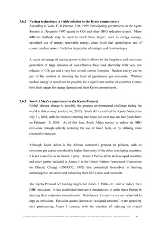  
	
  
SOUTH AFRICAN PUBLIC’S PERCEPTIONS AND UNDERSTANDING OF THE ROLE OF NUCLEAR TECHNOLOGY 86
3.6.2 Nuclear technology: A viable solution to the Kyoto commitments
According to Wald, F. & Peresso, E.M. 1999, Participating governments at the Kyoto
Summit in December 1997 agreed to CO2 and other GHG reduction targets. Many
different methods may be used to reach these targets, such as energy savings,
optimised use of energy, renewable energy, clean fossil fuel technologies and of
course, nuclear power. Each has its peculiar advantages and disadvantages.
A major advantage of nuclear power is that it allows for the long-term and consistent
generation of large amounts of cost-effective base load electricity with very low
releases of CO2 gas and a very low overall carbon footprint. Nuclear energy can be
part of the solution to lowering the level of greenhouse gas emissions. Without
nuclear energy, it would not be possible for a significant number of countries to meet
both their targets for energy demand and their Kyoto commitments.
3.6.3 South Africa’s commitment to the Kyoto Protocol
Global climate change is possibly the greatest environmental challenge facing the
world in this century, (unfccc.int, 2012). South Africa ratified the Kyoto Protocol on
July 31, 2002, with the Protocol entering into force just over two and half years later,
on February 16, 2005. As of this date, South Africa needed to reduce its GHG
emissions through actively reducing the use of fossil fuels, or by utilizing more
renewable resources.
Although South Africa is the African continent's greatest air polluter, with its
emissions per capita considerably higher than many of the other developing countries,
it is not classified as an Annex 1 party. Annex 1 Parties refers to developed countries
and other parties included in Annex 1 to the United Nations Framework Convention
on Climate Change (UNFCCC, 1992) that committed themselves to limiting
anthropogenic emissions and enhancing their GHG sinks and reservoirs.
The Kyoto Protocol set binding targets for Annex 1 Parties to limit or reduce their
GHG emissions. It has established innovative mechanisms to assist these Parties in
meeting their emissions commitments. Non-Annex 1 countries are not subjected to
caps on emissions. Emission quotas (known as “assigned amounts”) were agreed by
each participating Annex 1 country, with the intention of reducing the overall
 