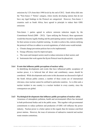  
	
  
SOUTH AFRICAN PUBLIC’S PERCEPTIONS AND UNDERSTANDING OF THE ROLE OF NUCLEAR TECHNOLOGY 87
emissions by 5.2% from their 1990 levels by the end of 2012. South Africa falls into
the "Non-Annex 1" Parties’ category, where mostly developing nations that do not
have any legal bindings to the Protocol are categorized. However, Non-Annex 1
countries such as South Africa, have agreed in principle to reduce their GHG
emissions
Non-Annex 1 parties agreed to achieve emission reduction targets by the
Commitment Period (2008 – 2012). Upon ratifying the Protocol, these agreements
would then become legally binding and the participating nations would be responsible
for their actions in terms of global warming. In order to achieve this, nations ratifying
the protocol will have to adhere to several regulations, of which some would include:
a. Climate change prevention policies have to be implemented;
b. Energy efficiency must be improved upon;
c. The waste and transport sectors need to reduce emissions in their sectors; and
d. Instruments that work against the Kyoto Protocol must be phased out.
3.6.4 Events that influence public perceptions of nuclear safety
In identifying developments and events that have influenced public acceptance of
nuclear power, it is believed that all direct and contributory causes should be
considered. While developments and events in this document are discussed in light of
the South African public context, a number of these events are of international
relevance, since nuclear cannot be confined to particular countries. As is often said, a
nuclear incident in one country is a nuclear incident in every country, since the
consequences are global.
3.6.5 Psychological developments that influence public perceptions of nuclear safety
Awareness of atmospheric pollution, health and environmental effects has increased
in both professional bodies and in the public arena. This together with governmental
commitments to reduce pollution and production of GHG will influence the power
industry. Nuclear power is a better option in this regard, than for instance coal-fired
power stations. However, the issue of emissions of radioactive material and nuclear
waste remains contentious.
 