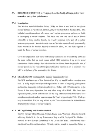  
	
  
SOUTH AFRICAN PUBLIC’S PERCEPTIONS AND UNDERSTANDING OF THE ROLE OF NUCLEAR TECHNOLOGY 89
3.7. RESEARCH OBJECTIVE 6: To comprehend the South African public’s views
on nuclear energy in a global context
3.7.1 Introduction
The Nuclear Non-Proliferation Treaty (NPT) has been at the heart of the global
nuclear debates, as reported on April 30, 2012 by Alistair Burt of Business Day. This
included recent international talks about Iran’s nuclear programme and concern that it
is developing a nuclear weapon. We have also seen the DPRK rocket launch
ostensibly, a failed satellite launch, but widely suspected to be part of a nuclear
weapons programme. Yet at the same time we’ve seen unprecedented agreement by
world leaders at the Nuclear Security Summit in Seoul, 2012 to work together to
tackle the threat of nuclear terrorism.
Given the expectation that world-wide energy demand is set to double by 2050 and
the stark reality that we must reduce global GHG emissions if we are to avoid
catastrophic climate change, then it is clear that the debate about the peaceful uses of
nuclear power and the risks of the spread of nuclear weapons is set to continue. The
NPT is at the heart of the approach to this debate.
3.7.2 Globally the NPT continues to be nuclear weapons deterrent
The NPT was borne out of fear that the Cold War era would lead to a nuclear arms
race. In many ways it has surpassed expectations in terms of longevity, participation
and meeting its counter-proliferation objectives. Today, with 189 states parties to the
Treaty, it has more signatories than any other treaty of its kind. The three non-
signatories; India, Israel, and Pakistan are the only additional states believed to have
gained possession of nuclear weapons since the Treaty’s inception in 1968. While we
have left the Cold War era long behind us, the Treaty continues to be a considerable
deterrent to the spread of nuclear weapons.
3.7.3 NPT significantly boosts multilateralism
The UK Foreign Office Minister, William Hague said, “We took a big step towards
achieving this in 2010. As my first overseas duty as a UK Foreign Office Minister, I
attended the NPT Review Conference at the UN in New York. The outcome was a
significant boost to multilateralism. All states parties agreed to support the Treaty to
 