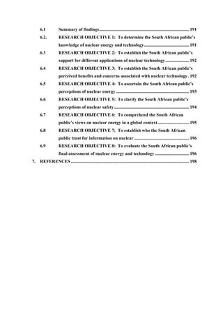  
	
  
6.1 Summary of findings................................................................................ 191
6.2. RESEARCH OBJECTIVE 1: To determine the South African public’s
knowledge of nuclear energy and technology........................................ 191
6.3 RESEARCH OBJECTIVE 2: To establish the South African public’s
support for different applications of nuclear technology..................... 192
6.4 RESEARCH OBJECTIVE 3: To establish the South African public’s
perceived benefits and concerns associated with nuclear technology. 192
6.5 RESEARCH OBJECTIVE 4: To ascertain the South African public’s
perceptions of nuclear energy................................................................. 193
6.6 RESEARCH OBJECTIVE 5: To clarify the South African public’s
perceptions of nuclear safety................................................................... 194
6.7 RESEARCH OBJECTIVE 6: To comprehend the South African
public’s views on nuclear energy in a global context............................ 195
6.8 RESEARCH OBJECTIVE 7: To establish who the South African
public trust for information on nuclear................................................. 196
6.9 RESEARCH OBJECTIVE 8: To evaluate the South African public’s
final assessment of nuclear energy and technology .............................. 196
7. REFERENCES ......................................................................................................... 198
 