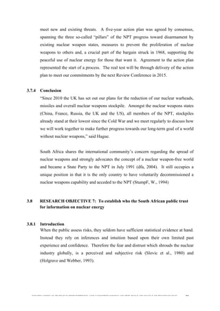  
	
  
SOUTH AFRICAN PUBLIC’S PERCEPTIONS AND UNDERSTANDING OF THE ROLE OF NUCLEAR TECHNOLOGY 90
meet new and existing threats. A five-year action plan was agreed by consensus,
spanning the three so-called “pillars” of the NPT progress toward disarmament by
existing nuclear weapon states, measures to prevent the proliferation of nuclear
weapons to others and, a crucial part of the bargain struck in 1968, supporting the
peaceful use of nuclear energy for those that want it. Agreement to the action plan
represented the start of a process. The real test will be through delivery of the action
plan to meet our commitments by the next Review Conference in 2015.
3.7.4 Conclusion
“Since 2010 the UK has set out our plans for the reduction of our nuclear warheads,
missiles and overall nuclear weapons stockpile. Amongst the nuclear weapons states
(China, France, Russia, the UK and the US), all members of the NPT, stockpiles
already stand at their lowest since the Cold War and we meet regularly to discuss how
we will work together to make further progress towards our long-term goal of a world
without nuclear weapons,” said Hague.
South Africa shares the international community’s concern regarding the spread of
nuclear weapons and strongly advocates the concept of a nuclear weapon-free world
and became a State Party to the NPT in July 1991 (dfa, 2004). It still occupies a
unique position in that it is the only country to have voluntarily decommissioned a
nuclear weapons capability and acceded to the NPT (StumpF, W., 1994)
3.8 RESEARCH OBJECTIVE 7: To establish who the South African public trust
for information on nuclear energy
3.8.1 Introduction
When the public assess risks, they seldom have sufficient statistical evidence at hand.
Instead they rely on inferences and intuition based upon their own limited past
experience and confidence. Therefore the fear and distrust which shrouds the nuclear
industry globally, is a perceived and subjective risk (Slovic et al., 1980) and
(Holgrave and Webber, 1993).
 