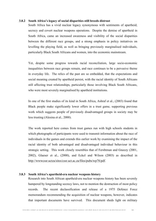  
	
  
SOUTH AFRICAN PUBLIC’S PERCEPTIONS AND UNDERSTANDING OF THE ROLE OF NUCLEAR TECHNOLOGY 91
3.8.2 South Africa’s legacy of social disparities still breeds distrust
South Africa has a vivid nuclear legacy synonymous with sentiments of apartheid,
secrecy and covert nuclear weapons operations. Despite the demise of apartheid in
South Africa, came an increased awareness and visibility of the social disparities
between the different race groups, and a strong emphasis in policy initiatives on
levelling the playing field, as well as bringing previously marginalised individuals,
particularly Black South Africans and women, into the economic mainstream.
Yet, despite some progress towards racial reconciliation, large socio-economic
inequalities between race groups remain, and race continues to be a pervasive theme
in everyday life. The relics of the past are so embedded, that the expectations and
social meaning created by apartheid persist, with the racial identity of South Africans
still affecting trust relationships, particularly those involving Black South Africans,
who were most severely marginalised by apartheid institutions.
In one of the first studies of its kind in South Africa, Ashraf et al., (2003) found that
Black people make significantly lower offers in a trust game, supporting previous
work which suggests people of previously disadvantaged groups in society may be
less trusting (Alesina et al., 2000).
The work reported here comes from trust games run with high schools students in
which photographs of participants were used to transmit information about the race of
individuals in the games and extends this earlier work by examining the impact of the
racial identity of both advantaged and disadvantaged individual behaviour in this
strategic setting. This work closely resembles that of Fershtman and Gneezy (2001,
2002), Glaeser et al., (2000), and Eckel and Wilson (2003) as described in
http://wwwcssr.uctza/sites/cssr.uct.ac.za/files/pubs/wp78/pdf.	
  
3.8.3 South Africa’s apartheid-era nuclear weapons history
Research into South African apartheid-era nuclear weapons history has been severely
hampered by longstanding secrecy laws, not to mention the destruction of most policy
records. The recent declassification and release of a 1975 Defence Force
memorandum recommending the acquisition of nuclear weapons, however, indicates
that important documents have survived. This document sheds light on military
 