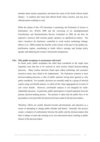  
	
  
SOUTH AFRICAN PUBLIC’S PERCEPTIONS AND UNDERSTANDING OF THE ROLE OF NUCLEAR TECHNOLOGY 92
attitudes about nuclear acquisition, and about the extent of the South African Israeli
alliance. It confirms that Israel had offered South Africa missiles, and may have
offered nuclear warheads as well.
While the release of the 1975 document is promising, the Promotion of Access to
Information Act, (PAIA) 2000 and the convening of an interdepartmental
Classification and Declassification Review Committee in 2002 do not thus far
represent a decisive shift towards greater openness on apartheid-era history. The
state’s incentives for disclosure, controlled to avoid nuclear technology leakage,
(Harris et al., 2004) include the benefits of the lessons of the past to the global non-
proliferation regime, contributing to South Africa’s prestige and foreign policy
agenda, and enhancing the country’s democratic transparency.
3.8.4 Why public acceptance is synonymous with trust?
In recent years, public acceptance has often been considered as the single most
important issue that has to be resolved in most nuclear related decision-making
processes. Many nuclear decisions based upon robust technology and economic
incentives alone, have failed to be implemented. The limitations common to most
decision-making processes is that of public opinions having been ignored or only
partly considered. For example, decisions are normally made by a group of selected
experts using cost benefit analysis, in which all the values aggregated are in terms of
cost versus benefit. However, cost-benefit analysis is not designed for multi-
stakeholder decisions. In particular, public participation is treated separately from the
primary decision-making process. The position is taken that the public have to be
persuaded or convinced after the decision has been made by the decision-makers.
Therefore, efforts are usually directed towards advertisements and education as a
means of attempting to change public attitudes and beliefs. Generally, this process
creates a situation of confrontation between the public and the decision-makers that
there is danger of each side insisting on its own adversarial stance resulting in public
distrust of the decision-maker.
 