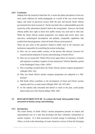 
	
  
SOUTH AFRICAN PUBLIC’S PERCEPTIONS AND UNDERSTANDING OF THE ROLE OF NUCLEAR TECHNOLOGY 93
3.8.5 Conclusion
Judging from the research at hand thus far, it seems the public perceptions of trust are
more easily influence by media propaganda, as a result of the very covert nuclear
legacy and trend of perceived secrecy both the past and present South African
governments have been accused of. On the one hand, this is understandable given the
sensitivity of the information should it land in the wrong hands. However, the South
African public have right to know how public money was used and to what end.
While the South African nuclear programme was largely kept secret, there were
innovative technological development and globally comparable capabilities that
resulted from this programme, which all South African can be proud of.
These are just some of the questions related to public trust in the structures and
institutions responsible for controlling the nuclear technology:
a) How can we ensure public scrutiny of the powers that allocate resources for
research and development of science and technology in South Africa?
b) How can we ensure that “South Africa never again allows its resources, scientists
and engineers to produce weapons of mass destruction" (Nelson Mandela, quoted
in the Washington Times, 4 Dec. 1993)?
c) Was everything revealed about the South African nuclear weapons programme?
(Albright 1994: 142).
d) Why was South Africa's nuclear weapons programme not subjected to a TRC
hearing?
e) Did South Africa contribute to the development of Israel and China's nuclear
capacity and if so, to what extent (Albright 1994: 142, 147-148)?
f) As the industry had concealed and denied so much in the past, could people
believe them now (The Nuclear Debate 1994: 140)?
3.9 RESEARCH OBJECTIVE 08: To evaluate the South African public’s final
assessment of nuclear energy and technology
	
  
3.9.1 Introduction
The recent history of South Africa’s nuclear programme presents an import and
unprecedented case of a state that developed and then voluntarily relinquished its
nuclear weapons. In a final assessment of nuclear energy in technology in South
Africa, we look at the chronology of events, based on a survey of from the Emerging
 