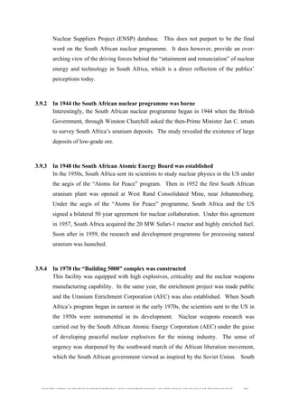  
	
  
SOUTH AFRICAN PUBLIC’S PERCEPTIONS AND UNDERSTANDING OF THE ROLE OF NUCLEAR TECHNOLOGY 94
Nuclear Suppliers Project (ENSP) database. This does not purport to be the final
word on the South African nuclear programme. It does however, provide an over-
arching view of the driving forces behind the “attainment and renunciation” of nuclear
energy and technology in South Africa, which is a direct reflection of the publics’
perceptions today.
	
  
3.9.2 In 1944 the South African nuclear programme was borne
Interestingly, the South African nuclear programme began in 1944 when the British
Government, through Winston Churchill asked the then-Prime Minister Jan C. smuts
to survey South Africa’s uranium deposits. The study revealed the existence of large
deposits of low-grade ore.
	
  
3.9.3 In 1948 the South African Atomic Energy Board was established
In the 1950s, South Africa sent its scientists to study nuclear physics in the US under
the aegis of the “Atoms for Peace” program. Then in 1952 the first South African
uranium plant was opened at West Rand Consolidated Mine, near Johannesburg.
Under the aegis of the “Atoms for Peace” programme, South Africa and the US
signed a bilateral 50 year agreement for nuclear collaboration. Under this agreement
in 1957, South Africa acquired the 20 MW Safari-1 reactor and highly enriched fuel.
Soon after in 1959, the research and development programme for processing natural
uranium was launched.
	
  
3.9.4 In 1970 the “Building 5000” complex was constructed
This facility was equipped with high explosives, criticality and the nuclear weapons
manufacturing capability. In the same year, the enrichment project was made public
and the Uranium Enrichment Corporation (AEC) was also established. When South
Africa’s program began in earnest in the early 1970s, the scientists sent to the US in
the 1950s were instrumental in its development. Nuclear weapons research was
carried out by the South African Atomic Energy Corporation (AEC) under the guise
of developing peaceful nuclear explosives for the mining industry. The sense of
urgency was sharpened by the southward march of the African liberation movement,
which the South African government viewed as inspired by the Soviet Union. South
 