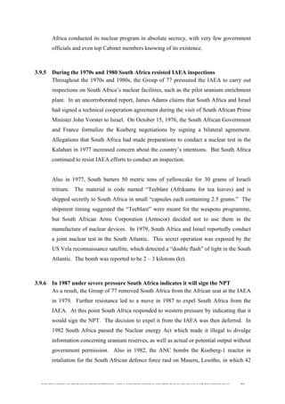  
	
  
SOUTH AFRICAN PUBLIC’S PERCEPTIONS AND UNDERSTANDING OF THE ROLE OF NUCLEAR TECHNOLOGY 95
Africa conducted its nuclear program in absolute secrecy, with very few government
officials and even top Cabinet members knowing of its existence.
	
  
3.9.5 During the 1970s and 1980 South Africa resisted IAEA inspections
Throughout the 1970s and 1980s, the Group of 77 pressured the IAEA to carry out
inspections on South Africa’s nuclear facilities, such as the pilot uranium enrichment
plant. In an uncorroborated report, James Adams claims that South Africa and Israel
had signed a technical cooperation agreement during the visit of South African Prime
Minister John Vorster to Israel. On October 15, 1976, the South African Government
and France formalize the Koeberg negotiations by signing a bilateral agreement.
Allegations that South Africa had made preparations to conduct a nuclear test in the
Kalahari in 1977 increased concern about the country’s intentions. But South Africa
continued to resist IAEA efforts to conduct an inspection.
Also in 1977, South barters 50 metric tons of yellowcake for 30 grams of Israeli
tritium. The material is code named “Teeblare (Afrikaans for tea leaves) and is
shipped secretly to South Africa in small “capsules each containing 2.5 grams.” The
shipment timing suggested the “Teeblare” were meant for the weapons programme,
but South African Arms Corporation (Armscor) decided not to use them in the
manufacture of nuclear devices. In 1979, South Africa and Israel reportedly conduct
a joint nuclear test in the South Atlantic. This secret operation was exposed by the
US Vela reconnaissance satellite, which detected a “double flash” of light in the South
Atlantic. The bomb was reported to be 2 – 3 kilotons (kt).
	
  
3.9.6 In 1987 under severe pressure South Africa indicates it will sign the NPT
As a result, the Group of 77 removed South Africa from the African seat at the IAEA
in 1979. Further resistance led to a move in 1987 to expel South Africa from the
IAEA. At this point South Africa responded to western pressure by indicating that it
would sign the NPT. The decision to expel it from the IAEA was then deferred. In
1982 South Africa passed the Nuclear energy Act which made it illegal to divulge
information concerning uranium reserves, as well as actual or potential output without
government permission. Also in 1982, the ANC bombs the Koeberg-1 reactor in
retaliation for the South African defence force raid on Maseru, Lesotho, in which 42
 