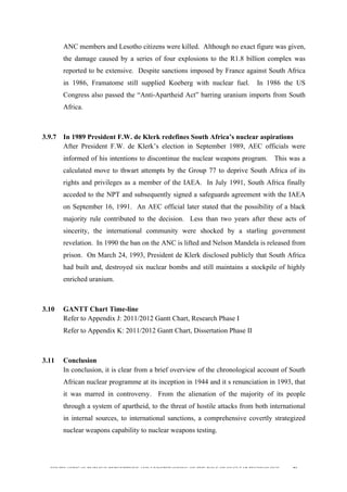  
	
  
SOUTH AFRICAN PUBLIC’S PERCEPTIONS AND UNDERSTANDING OF THE ROLE OF NUCLEAR TECHNOLOGY 96
ANC members and Lesotho citizens were killed. Although no exact figure was given,
the damage caused by a series of four explosions to the R1.8 billion complex was
reported to be extensive. Despite sanctions imposed by France against South Africa
in 1986, Framatome still supplied Koeberg with nuclear fuel. In 1986 the US
Congress also passed the “Anti-Apartheid Act” barring uranium imports from South
Africa.
3.9.7 In 1989 President F.W. de Klerk redefines South Africa’s nuclear aspirations
After President F.W. de Klerk’s election in September 1989, AEC officials were
informed of his intentions to discontinue the nuclear weapons program. This was a
calculated move to thwart attempts by the Group 77 to deprive South Africa of its
rights and privileges as a member of the IAEA. In July 1991, South Africa finally
acceded to the NPT and subsequently signed a safeguards agreement with the IAEA
on September 16, 1991. An AEC official later stated that the possibility of a black
majority rule contributed to the decision. Less than two years after these acts of
sincerity, the international community were shocked by a starling government
revelation. In 1990 the ban on the ANC is lifted and Nelson Mandela is released from
prison. On March 24, 1993, President de Klerk disclosed publicly that South Africa
had built and, destroyed six nuclear bombs and still maintains a stockpile of highly
enriched uranium.
3.10 GANTT Chart Time-line
Refer to Appendix J: 2011/2012 Gantt Chart, Research Phase I
Refer to Appendix K: 2011/2012 Gantt Chart, Dissertation Phase II
3.11 Conclusion
In conclusion, it is clear from a brief overview of the chronological account of South
African nuclear programme at its inception in 1944 and it s renunciation in 1993, that
it was marred in controversy. From the alienation of the majority of its people
through a system of apartheid, to the threat of hostile attacks from both international
in internal sources, to international sanctions, a comprehensive covertly strategized
nuclear weapons capability to nuclear weapons testing.
 