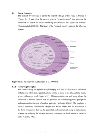  
	
  
SOUTH AFRICAN PUBLIC’S PERCEPTIONS AND UNDERSTANDING OF THE ROLE OF NUCLEAR TECHNOLOGY 99
4.3 Research design
The research process used to define the research strategy of this study is detailed in
(Figure 9). It describes the generic process “research onion” that supports the
researcher to ‘depict the issues underlying the choice of data collection methods’
(Saunders et al., 2000:84). The layers of the “research onion” represent the following
aspects:
Figure 9: The Research Onion, (Saunders et al., 2000:84).
4.3.1 Research philosophy:
This research study has a positivistic philosophy as it aims to collects facts and causes
of behaviour which make generalizations similar to those in the physical and natural
sciences (Remenya et al., 2000: p 32). This quantitative research study allows the
researcher to become familiar with the problems of “determining public perceptions
and understanding the role of nuclear technology in South Africa”. The emphasis is
on facts and causes of behaviour (Bogdan and Biklen, 1988), with the information in
the form of numbers that can be quantified and summarised using a mathematical
process for analysing the numeric data and expressing the final results in statistical
terms (Charles, 1995).
 