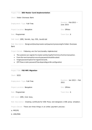 Project Title: IOB Master Card Implementation
Client: Indian Overseas Bank
Employment Type: Full-Time
Duration: Feb 2015 –
June 2015
Project Location: Bangalore Site: Offsite
Role: Programmer Team Size: 6
Skill Used: J2EE, Servlet, Jsp, CSS, JavaScript
Role Description: Designanddevelopmastercardpaymentprocessingfor Indian Overseas
Bank
Project Details: Following are the functionality implemented
 The customercan registerhismastercardduringthe firsttime of online transaction.
 From the nexttransactionsecuritypasswordshouldbe asked.
 Forgotpasswordoptionforregisteredcards.
 OTP floworstatic passwordflow dependingonBinconfiguration
Project Title: FDI MPI Migration
Client: ICICI
Employment Type: Full-Time
Duration: Jan 2015 – Feb
2015
Project Location: Bangalore Site: Offsite
Role: Programmer Team Size: 6
Skill Used: J2EE, Core Java,
Role Description: Creating certificate for VDS Proxy and designed a VDS proxy simulator.
Project Details: There are three things in an online payment process:
a. MPI/PG
b. VDS/MDS
 