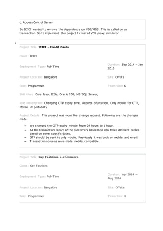 c. Access Control Server
So ICICI wanted to remove the dependency on VDS/MDS. This is called on us
transaction. So to implement this project I created VDS proxy simulator.

Project Title: ICICI - Credit Cards
Client: ICICI
Employment Type: Full-Time
Duration: Sep 2014 - Jan
2015
Project Location: Bangalore Site: Offsite
Role: Programmer Team Size: 6
Skill Used: Core Java, J2Se, Oracle 10G, MS SQL Server,
Role Description: Changing OTP expiry time, Reports bifurcation, Only mobile for OTP,
Mobile UI portability
Project Details: This project was more like change request. Following are the changes
made:
 We changed the OTP expiry minute from 24 hours to 1 hour.
 All the transaction report of the customers bifurcated into three different tables
based on some specific dates.
 OTP should be sent to only mobile. Previously it was both on mobile and email.
 Transaction screens were made mobile compatible.
Project Title: Kay Fashions e-commerce
Client: Kay Fashions
Employment Type: Full-Time
Duration: Apr 2014 –
Aug 2014
Project Location: Bangalore Site: Offsite
Role: Programmer Team Size: 8
 