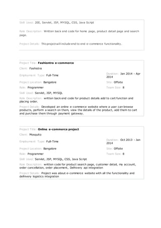 Skill Used: 2EE, Servlet, JSP, MYSQL, CSS, Java Script
Role Description: Written back end code for home page, product detail page and search
page.
Project Details: Thisprojectwill include end to end e-commerce functionality.
Project Title: Fashiontra e-commerce
Client: Fashiotra
Employment Type: Full-Time
Duration: Jan 2014 - Apr
2014
Project Location: Bangalore Site: Offsite
Role: Programmer Team Size: 8
Skill Used: Servlet, JSP, MYSQL
Role Description: written back end code for product details add to cart function and
placing order.
Project Details: Developed an online e-commerce website where a user can browse
products, perform a search on them, view the details of the product, add them to cart
and purchase them through payment gateway.
Project Title: Online e-commerce project
Client: Mosquito
Employment Type: Full-Time
Duration: Oct 2013 - Jan
2014
Project Location: Bangalore Site: Offsite
Role: Programmer Team Size: 8
Skill Used: Servlet, JSP, MYSQL, CSS, Java Script
Role Description: written code for product search page, customer detail, my account,
order cancellation, order placement, Delhivery api integration
Project Details: Project was about e-commerce website with all the functionality and
delhivery logistics integration
 