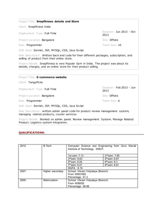 Project Title: Snapfitness details and Store
Client: Snapfitness India
Employment Type: Full-Time
Duration: Jun 2013 - Oct
2013
Project Location: Bangalore Site: Offsite
Role: Programmer Team Size: 10
Skill Used: Servlet, JSP, MYSQL, CSS, Java Script
Role Description: Written back end code for their different packages, subscription, and
selling of product from their online store.
Project Details: Snapfitness is very Popular Gym in India. The project was about its
details, charges, and an online store for their product selling.
Project Title: E-commerce website
Client: TangyPicks
Employment Type: Full-Time
Duration: Feb 2013 - Jun
2013
Project Location: Bangalore Site: Offsite
Role: Programmer Team Size: 6
Skill Used: Servlet, JSP, MYSQL, CSS, Java Script
Role Description: written admin panel code for product review management system,
managing related products, courier services
Project Details: Worked on admin panel. Review management System. Manage Related
Product. Logistics system integration.
QUALIFICATIONS:
2012: B.Tech Computer Science and Engineering from Guru Nanak
Institute of Technology, WBUT.
1st sem: 7.13 2ndsem: 7.65
3rdsem: 8.63 4thsem: 8.67
5thsem: 8.04 6thsem: 8.3
7thsem: 8.07 8thsem: 8.81
DGPA : 8.19
2007: Higher secondary School: Vikram Vidyalaya (Branch)
From WBCHSE
Percentage: 61.2
2005: Matriculation School: Vikram Vidyalaya (Branch)
From WBBSE
Percentage: 66.88
 