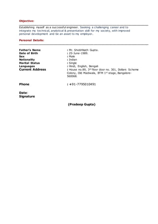 Objective:
_____________________________________________________________________
Establishing myself as a successful engineer. Seeking a challenging career and to
integrate my technical, analytical & presentation skill for my society, with improved
personal development and be an asset to my employer.
Personal Details:
_____________________________________________________________________
Father’s Name : Mr. ShobhNath Gupta.
Date of Birth : 25-June-1989.
Sex : Male
Nationality : Indian
Marital Status : Single
Languages : Hindi, English, Bengali
Current Address : House no.89, 3rd floor door no. 301, Dollars Scheme
Colony, Old Madiwala, BTM 1st stage, Bangalore-
560068.
Phone : +91-7795010491
Date:
Signature
(Pradeep Gupta)
 