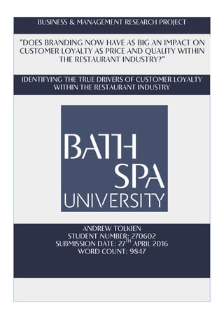 Business	&	Management	Research	Project	
“Does	branding	now	have	as	big	an	impact	on	
customer	loyalty	as	price	and	quality	within	
the	restaurant	industry?”	
	
Andrew	Tolkien	
Student	Number:	270602	
Submission	Date:	27th
	April	2016	
Word	Count:	9847	
Identifying	the	true	drivers	of	customer	loyalty	
within	the	restaurant	industry	
 