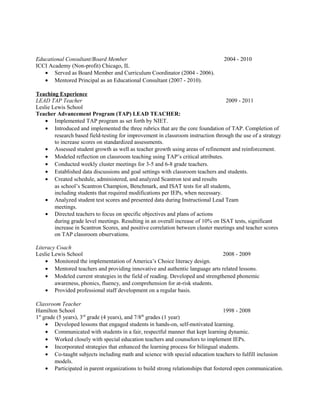 Educational Consultant/Board Member 2004 - 2010
ICCI Academy (Non-profit) Chicago, IL
• Served as Board Member and Curriculum Coordinator (2004 - 2006).
• Mentored Principal as an Educational Consultant (2007 - 2010).
Teaching Experience
LEAD TAP Teacher 2009 - 2011
Leslie Lewis School
Teacher Advancement Program (TAP) LEAD TEACHER:
• Implemented TAP program as set forth by NIET.
• Introduced and implemented the three rubrics that are the core foundation of TAP. Completion of
research based field-testing for improvement in classroom instruction through the use of a strategy
to increase scores on standardized assessments.
• Assessed student growth as well as teacher growth using areas of refinement and reinforcement.
• Modeled reflection on classroom teaching using TAP’s critical attributes.
• Conducted weekly cluster meetings for 3-5 and 6-8 grade teachers.
• Established data discussions and goal settings with classroom teachers and students.
• Created schedule, administered, and analyzed Scantron test and results
as school’s Scantron Champion, Benchmark, and ISAT tests for all students,
including students that required modifications per IEPs, when necessary.
• Analyzed student test scores and presented data during Instructional Lead Team
meetings.
• Directed teachers to focus on specific objectives and plans of actions
during grade level meetings. Resulting in an overall increase of 10% on ISAT tests, significant
increase in Scantron Scores, and positive correlation between cluster meetings and teacher scores
on TAP classroom observations.
Literacy Coach
Leslie Lewis School 2008 - 2009
• Monitored the implementation of America’s Choice literacy design.
• Mentored teachers and providing innovative and authentic language arts related lessons.
• Modeled current strategies in the field of reading. Developed and strengthened phonemic
awareness, phonics, fluency, and comprehension for at-risk students.
• Provided professional staff development on a regular basis.
Classroom Teacher
Hamilton School 1998 - 2008
1st
grade (5 years), 3rd
grade (4 years), and 7/8th
grades (1 year)
• Developed lessons that engaged students in hands-on, self-motivated learning.
• Communicated with students in a fair, respectful manner that kept learning dynamic.
• Worked closely with special education teachers and counselors to implement IEPs.
• Incorporated strategies that enhanced the learning process for bilingual students.
• Co-taught subjects including math and science with special education teachers to fulfill inclusion
models.
• Participated in parent organizations to build strong relationships that fostered open communication.
 