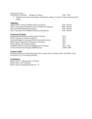Classroom Teacher
UNIVERSAL SCHOOL Bridgeview, Illinois 1996 - 1998
• Taught diverse classes and subjects: kindergarten reading, 2nd
grade, 6th
grade, and junior high
algebra.
Affiliations
AMLE/NMSA: National Middle School Association 2010 - Present
ASCD: Association for Supervision & Curriculum Development 2005 - Present
IRA: International Reading Association 1998 - Present
ACEI: Association for Childhood Education International 1994 - Present
Conferences/Training
International Baccalaureate Administrators Training 2013
ASCD: Chicago, IL Annual Conference 2013
Universal Design for Learning (UDL) by Harvard University 2012
IDEA: Illinois Department of Education Association 2012
ASCD: Boston, MA Summer Institute 2011
CHAMPS: Behavior/Classroom Management Techniques 2011 - 2013
Teacher Advancement Program (TAP) Institute 2008 & 2009
Computer Skills
Software programs to teach keyboarding skills, research skill, and subject Micro Soft Office, Excel,
PowerPoint, Live Text (online portfolio)
Certifications
Illinois Type 75, Administrative Certificate
Illinois Type 3, K-9 Certificate
Illinois Type 10, Reading Specialist, K - 12
 
