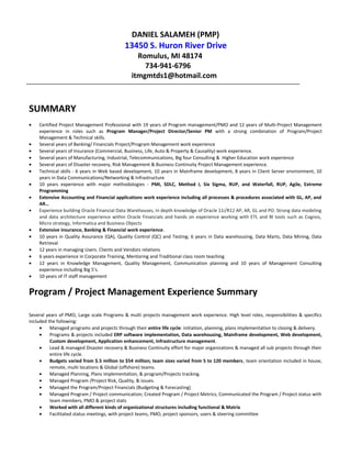 DANIEL SALAMEH (PMP)
13450 S. Huron River Drive
Romulus, MI 48174
734-941-6796
itmgmtds1@hotmail.com
SUMMARY
• Certified Project Management Professional with 19 years of Program management/PMO and 12 years of Multi-Project Management
experience in roles such as Program Manager/Project Director/Senior PM with a strong combination of Program/Project
Management & Technical skills.
• Several years of Banking/ Financials Project/Program Management work experience
• Several years of Insurance (Commercial, Business, Life, Auto & Property & Causality) work experience.
• Several years of Manufacturing, Industrial, Telecommunications, Big four Consulting & Higher Education work experience
• Several years of Disaster recovery, Risk Management & Business Continuity Project Management experience.
• Technical skills - 6 years in Web based development, 10 years in Mainframe development, 8 years in Client Server environment, 10
years in Data Communications/Networking & Infrastructure
• 10 years experience with major methodologies - PMI, SDLC, Method I, Six Sigma, RUP, and Waterfall, RUP, Agile, Extreme
Programming
• Extensive Accounting and Financial applications work experience including all processes & procedures associated with GL, AP, and
AR…
• Experience building Oracle Financial Data Warehouses, in depth knowledge of Oracle 11i/R12 AP, AR, GL and PO. Strong data modeling
and data architecture experience within Oracle Financials and hands on experience working with ETL and BI tools such as Cognos,
Micro strategy, Informatica and Business Objects
• Extensive insurance, Banking & Financial work experience.
• 10 years in Quality Assurance (QA), Quality Control (QC) and Testing; 6 years in Data warehousing, Data Marts, Data Mining, Data
Retrieval
• 12 years in managing Users. Clients and Vendors relations
• 6 years experience in Corporate Training, Mentoring and Traditional class room teaching
• 12 years in Knowledge Management, Quality Management, Communication planning and 10 years of Management Consulting
experience including Big 5’s.
• 10 years of IT staff management
Program / Project Management Experience Summary
Several years of PMO, Large scale Programs & multi projects management work experience. High level roles, responsibilities & specifics
included the following:
• Managed programs and projects through their entire life cycle: initiation, planning, plans implementation to closing & delivery.
• Programs & projects included ERP software implementation, Data warehousing, Mainframe development, Web development,
Custom development, Application enhancement, Infrastructure management.
• Lead & managed Disaster recovery & Business Continuity effort for major organizations & managed all sub projects through their
entire life cycle.
• Budgets varied from $.5 million to $54 million; team sizes varied from 5 to 120 members, team orientation included in house,
remote, multi locations & Global (offshore) teams.
• Managed Planning, Plans implementation, & program/Projects tracking.
• Managed Program /Project Risk, Quality, & issues.
• Managed the Program/Project Financials (Budgeting & Forecasting)
• Managed Program / Project communication; Created Program / Project Metrics; Communicated the Program / Project status with
team members, PMO & project stats
• Worked with all different kinds of organizational structures including functional & Matrix
• Facilitated status meetings, with project teams, PMO, project sponsors, users & steering committee
 