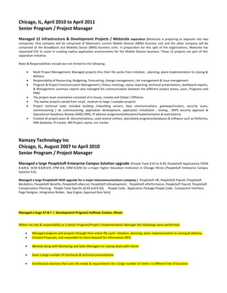 Chicago, IL, April 2010 to April 2011
Senior Program / Project Manager
Managed 12 Infrastructure & Development Projects / Motorola separation (Motorola is preparing to separate into two
companies. One company will be comprised of Motorola's current Mobile Devices (MDb) business unit and the other company will be
comprised of the Broadband and Mobility Sector (BMS) business units. In preparation for this split of the organizations, Motorola has
requested CSC to assist in creating replica application environments for the Mobile Devices business. These 12 projects are part of this
separation initiative.
Roles & Responsibilities include but not limited to the following:
• Multi Project Management; Managed projects thru their life cycles from initiation , planning, plans implementation to closing &
delivery
• Responsibility of Resourcing, Budgeting, Forecasting, change management, risk management & issue management
• Program & Project Communication Management / Status meetings, status reporting, technical presentations, dashboard reports,
& Management summary reports also managed the communication between the different project teams, users, Programs and
PMO
• The project team orientation consisted of in house, remote and Global / Offshore
• The twelve projects varied from small , medium to large / complex projects
• Project technical tasks included building /rebuilding servers, data communications, gateways/routers, security scans,
commissioning / de commissioning, application development, application installation , testing , MIPS security approval &
Operational Readiness Review (OAR/ ORR), IP address assignment/allocation/implementation & load balance
• Created all project plans & documentations, used several utilities, specialized programs/databases & software such as Performa,
NSR database, PI tracker, MS Project, epmo, icsr tracker
Ramzey Technology Inc
Chicago, IL, August 2007 to April 2010
Senior Program / Project Manager
Managed a large PeopleSoft Enterprise Campus Solution upgrade (People Tools 8.42 to 8.49, PeopleSoft Applications FSCM
8.4/8.8, HCM 8.8/8.9/9, EPM 8.8, CRM 8.9/9) for a major Higher Education Institution in Chicago Illinois (PeopleSoft Enterprise Campus
Solution 9.0).
Managed a large PeopleSoft HCM upgrade for a major telecommunications company ( PeopleSoft HR, PeopleSoft Payroll, PeopleSoft
BenAdmin, PeopleSoft Benefits, PeopleSoft eRecruit, PeopleSoft eDevelopment, PeopleSoft ePerformance, PeopleSoft Payroll, PeopleSoft
Compensation Planning, People Tools Specific (8.49 and 8.50), People Code, Application Package People Code, Component Interface,
Page Designer, Integration Broker, App Engine, Approval Rule Sets)
Managed a large AT & T ( Development Program) Hoffman Estates, Illinois
Within my role & responsibility as a Senior Program/Project /Implementation Manager the followings were performed:
• Managed program and projects through their entire life cycle: initiation, planning, plans implementation to closing & delivery.
• Created Proposals, and responded to client Request for Information (RFI)
• Worked along with Marketing and Sales Managers on closing deals with clients
• Gave a large number of functional & technical presentations
• Architected solutions that suits the needs & requirements for a large number of client s in different line of business
 