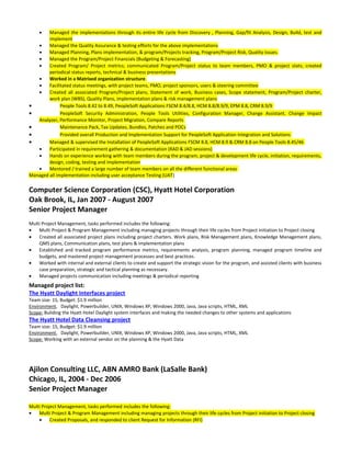 • Managed the implementations through its entire life cycle from Discovery , Planning, Gap/fit Analysis, Design, Build, test and
implement
• Managed the Quality Assurance & testing efforts for the above implementations
• Managed Planning, Plans implementation, & program/Projects tracking, Program/Project Risk, Quality issues.
• Managed the Program/Project Financials (Budgeting & Forecasting)
• Created Program/ Project metrics; communicated Program/Project status to team members, PMO & project stats; created
periodical status reports, technical & business presentations
• Worked in a Matrixed organization structure.
• Facilitated status meetings, with project teams, PMO, project sponsors, users & steering committee
• Created all associated Program/Project plans, Statement of work, Business cases, Scope statement, Program/Project charter,
work plan (WBS), Quality Plans, implementation plans & risk management plans
• People Tools 8.42 to 8.49, PeopleSoft Applications FSCM 8.4/8.8, HCM 8.8/8.9/9, EPM 8.8, CRM 8.9/9
• PeopleSoft Security Administration, People Tools Utilities, Configuration Manager, Change Assistant, Change Impact
Analyzer, Performance Monitor, Project Migration, Compare Reports
• Maintenance Pack, Tax Updates, Bundles, Patches and POCs
• Provided overall Production and Implementation Support for PeopleSoft Application Integration and Solutions
• Managed & supervised the Installation of PeopleSoft Applications FSCM 8.8, HCM 8.9 & CRM 8.8 on People Tools 8.45/46
• Participated in requirement gathering & documentation (RAD & JAD sessions)
• Hands on experience working with team members during the program, project & development life cycle, initiation, requirements,
design, coding, testing and implementation
• Mentored / trained a large number of team members on all the different functional areas
Managed all implementation including user acceptance Testing (UAT)
Computer Science Corporation (CSC), Hyatt Hotel Corporation
Oak Brook, IL, Jan 2007 - August 2007
Senior Project Manager
Multi Project Management, tasks performed includes the following:
• Multi Project & Program Management including managing projects through their life cycles from Project initiation to Project closing
• Created all associated project plans including project charters. Work plans, Risk Management plans, Knowledge Management plans,
QMS plans, Communication plans, test plans & implementation plans
• Established and tracked program performance metrics, requirements analysis, program planning, managed program timeline and
budgets, and mastered project management processes and best practices.
• Worked with internal and external clients to create and support the strategic vision for the program, and assisted clients with business
case preparation, strategic and tactical planning as necessary.
• Managed projects communication including meetings & periodical reporting
Managed project list:
The Hyatt Daylight Interfaces project
Team size: 15, Budget: $1.9 million
Environment, Daylight, Powerbuilder, UNIX, Windows XP, Windows 2000, Java, Java scripts, HTML, XML
Scope: Building the Hyatt Hotel Daylight system interfaces and making the needed changes to other systems and applications
The Hyatt Hotel Data Cleansing project
Team size: 15, Budget: $1.9 million
Environment, Daylight, Powerbuilder, UNIX, Windows XP, Windows 2000, Java, Java scripts, HTML, XML
Scope: Working with an external vendor on the planning & the Hyatt Data
Ajilon Consulting LLC, ABN AMRO Bank (LaSalle Bank)
Chicago, IL, 2004 - Dec 2006
Senior Project Manager
Multi Project Management, tasks performed includes the following:
• Multi Project & Program Management including managing projects through their life cycles from Project initiation to Project closing
• Created Proposals, and responded to client Request for Information (RFI)
 