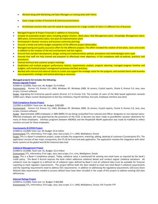 • Worked along with Marketing and Sales Managers on closing deals with clients
• Gave a large number of functional & technical presentations
• Architected solutions that suits the needs & requirements for a large number of client s in different line of business
• Managed Program & Project Financials in addition to Forecasting
• Created all associated project plans including project charters. Work plans, Risk Management plans, Knowledge Management plans,
QMS plans, Communication plans, test plans & implementation plans
• Participated in disaster recovery and business continuity planning.
• Ensured a timely and within budget completion of the different project deliverables.
• Managed testing and quality assurance effort for the different projects. This effort included the creation of test plans, cases and scripts
in addition to the creation of the test environments and test regions.
• Ensured that standard development, design, testing and implementation policies, procedures and methodologies were used.
• Ensured that staff are fully trained and prepared to effectively meet objectives, in full compliance with all policies, practices and
procedures.
• Chaired technical and customer project meetings.
• Established and tracked program performance metrics, requirements analysis, program planning, managed program timeline and
budgets, and mastered project management processes and best practices.
• Worked with internal and external clients to create and support the strategic vision for the program, and assisted clients with business
case preparation, strategic and tactical planning as necessary.
Managed projects list includes the following:
Kronos Upgrade Project
4/2004 to 12/2006, Team size: 46, Budget: $1.9 million
Environment, Kronos 5.0, Kronos 3.2, UNIX, Windows XP, Windows 2000, 16 servers, Crystal reports, Oracle 9, Kronos 5.0, Java, Java
scripts, Connect software
Scope: Upgrading the Enterprise payroll system (Kronos 3.2 to Kronos 5.0). The number of users of the Web based application exceeds
22000 users. Major custom development to the four interfaces; Payroll interface, Accruals, Employee interface was done
FLSA Compliance Kronos Project
12/2005 to 6/2005m Team size: 46, Budget: $300,000
Environment, Kronos 5.0, Kronos 3.2, UNIX, Windows XP, Windows 2000, 16 servers, Crystal reports, Oracle 9, Kronos 5.0, Java, Java
scripts, Connect software
Scope: Approximately 2000 employees in ABN AMRO US are being reclassified from salaried and Officer designees to non-exempt status.
Affected employees will now governed by the provisions of the FLSA. A decision has been made to grandfather vacation allotments for
many of these employees. Interface programs between KRONOS and the PeopleSoft MyHR application was made & modified to reflect
vacation accruals for these employees.
Counterparty ID (CPID) Project
4/2004 to 12/2006 Team size: 49, Budget: $2.6 million
Environment: ETL, Informatica, First Logic, Java, Java scripts, C++, UNIX, WebSphere, Oracle
Scope: This is a Basel II compliance project, scope includes the assignment, matching, adding, deleting of customers Counterparty ID’s. The
application consists of two major components, the ETL & the front end web application. The application involves the integration with other
banks systems at the global level & the historical data load
Collateral Management Project
4/2004 to 12/2006, Team size: 41, Budget: $1.6 million
Environnent: ETL, Informatica, First Logic, Java, Java scripts, C++, Unix, WebSphere, Oracle
Scope: This is a Basel II compliance project. Today, collateral value is maintained for existing non-retail loans as required by the bank’s
credit policy. The Basel II Accord requires the bank collect additional collateral details and conduct regular collateral valuations. All
collateral must be mapped to a defined list of collateral types defined by Basel II and all collateral data must be available for financial
reporting to meet regulator requirements. This project defines both the data needed to meet non-retail Basel II collateral requirements
and the reporting requirements need to address OCC requirements. In addition to addressing the regulatory requirement, LGD (Loss Given
Default) data requirements needed to process default loans have been included in the scope of this project to address existing LGD data
deficiencies.
External Ratings Project
4/2004 to 12/2006, Team size: 12, Budget: $ 460,000
Environment: ETL, Informatica, First Logic, Java, Java scripts, C++, UNIX, WebSphere, Oracle, File Transfer FTP
 