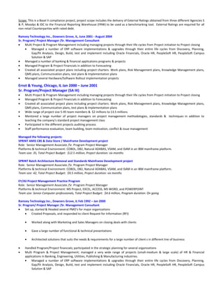 Scope: This is a Basel II compliance project, project scope includes the delivery of External Ratings obtained from three different Agencies S
& P, Moodys & IDC to the Financial Reporting Warehouse (FRW) to be used as a benchmarking tool. External Ratings are required for all
non-retail Counterparties with rated debt.
Ramzey Technology Inc., Downers Grove, IL, June 2001 - August 2004
Sr. Program/ Project Manager /Sr. Management Consultant
• Multi Project & Program Management including managing projects through their life cycles from Project initiation to Project closing
• Managed a number of ERP software implementations & upgrades through their entire life cycles from Discovery, Planning,
Gap/fit Analysis, Design, Build, test and implement including Oracle Financials, Oracle HR, PeopleSoft HR, PeopleSoft Campus
Solution & SAP
• Managed a number of banking & financial applications programs & projects
• Managed Program & Project Financials in addition to Forecasting
• Created all associated project plans including project charters. Work plans, Risk Management plans, Knowledge Management plans,
QMS plans, Communication plans, test plans & implementation plans
• Managed several Hardware/Software Rollout implementation projects
Ernst & Young, Chicago, IL Jan 2000 – June 2001
Sr. Program/Project Manager (SA III)
• Multi Project & Program Management including managing projects through their life cycles from Project initiation to Project closing
• Managed Program & Project Financials in addition to Forecasting
• Created all associated project plans including project charters. Work plans, Risk Management plans, Knowledge Management plans,
QMS plans, Communication plans, test plans & implementation plans
• Wide range of project size 5-45 team members & $2 millions to 13.5 millions
• Mentored a large number of project managers on project management methodologies, standards & techniques in addition to
teaching the company’s standard project management class
• Participated in the different projects auditing process
• Staff performance evaluation, team building, team motivation, conflict & issue management
Managed the following projects:
SPRINT AMIS CBS & Data Store / Mainframe Development project
Role: Senior Management Associate /Sr. Program Project Manager
Platforms & technical Environment: COBOL, DB2, Natural ADABAS, VSAM, and ISAM in an IBM mainframe platform.
Team size: 35, Total Project Budget: $12.5 million, Project duration: six months
SPRINT Batch Architecture Removal and Standards Mainframe Development project
Role: Senior Management Associate /Sr. Program Project Manager
Platforms & technical Environment: COBOL, DB2, Natural ADABAS, VSAM, and ISAM in an IBM mainframe platform.
Team size: 42, Total Project Budget: $9.5 million, Project duration: six months
EY/AS Project Management Practice Program
Role: Senior Management Associate /Sr. Program Project Manager
Platforms & technical Environment: MS Project, EXCEL, ACCESS, MS WORD, and POWERPOINT
Team size: Senior Computer professionals, Total Project Budget: $4.6 million, Program duration: On going
Ramzey Technology Inc., Downers Grove, IL Feb 1992 – Jan 2000
Sr. Program/ Project Manager /Sr. Management Consultant
• Set up, started & Headed several PMO’s for major organizations
• Created Proposals, and responded to client Request for Information (RFI)
• Worked along with Marketing and Sales Managers on closing deals with clients
• Gave a large number of functional & technical presentations
• Architected solutions that suits the needs & requirements for a large number of client s in different line of business
• Handled Program/Project financials; participated in the strategic planning for several organizations
• Multi Program & Project Management; managed a very wide range of projects (small-medium & large scale) of HR & Financial
applications in Banking, Engineering, Utilities, Publishing & Manufacturing industries.
• Managed a number of ERP software implementations & upgrades through their entire life cycles from Discovery, Planning,
Gap/fit Analysis, Design, Build, test and implement including Oracle Financials, Oracle HR, PeopleSoft HR, PeopleSoft Campus
Solution & SAP
 